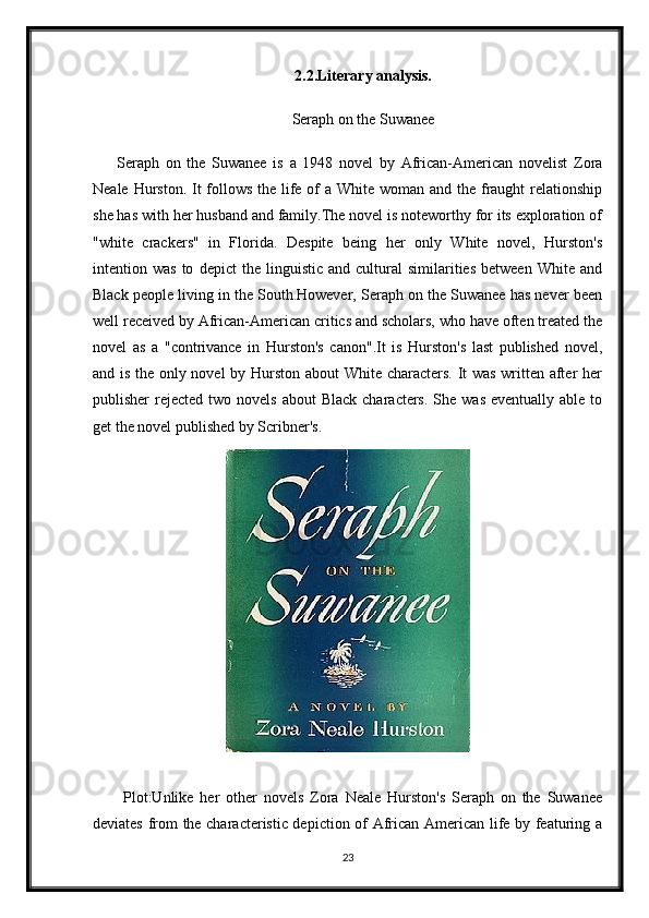 2.2.Literary analysis.
Seraph on the Suwanee
Seraph   on   the   Suwanee   is   a   1948   novel   by   African-American   novelist   Zora
Neale Hurston. It follows the life of  a White woman and the fraught  relationship
she has with her husband and family.The novel is noteworthy for its exploration of
"white   crackers"   in   Florida.   Despite   being   her   only   White   novel,   Hurston's
intention  was   to   depict   the   linguistic   and  cultural   similarities   between   White   and
Black people living in the South.However, Seraph on the Suwanee has never been
well received by African-American critics and scholars, who have often treated the
novel   as   a   "contrivance   in   Hurston's   canon".It   is   Hurston's   last   published   novel,
and is the only novel by Hurston about White characters. It was written after her
publisher  rejected  two novels   about  Black  characters.  She  was  eventually  able to
get the novel published by Scribner's.
Plot:Unlike   her   other   novels   Zora   Neale   Hurston's   Seraph   on   the   Suwanee
deviates from the characteristic depiction of African American life by featuring a
23 