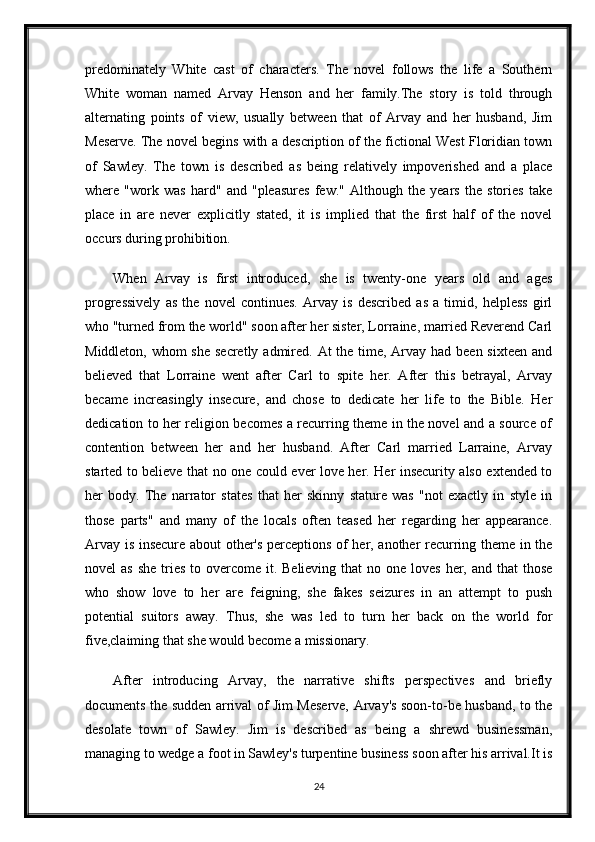 predominately   White   cast   of   characters.   The   novel   follows   the   life   a   Southern
White   woman   named   Arvay   Henson   and   her   family.The   story   is   told   through
alternating   points   of   view,   usually   between   that   of   Arvay   and   her   husband,   Jim
Meserve. The novel begins with a description of the fictional West Floridian town
of   Sawley.   The   town   is   described   as   being   relatively   impoverished   and   a   place
where   "work   was   hard"   and   "pleasures   few."   Although   the   years   the   stories   take
place   in   are   never   explicitly   stated,   it   is   implied   that   the   first   half   of   the   novel
occurs during prohibition.
When   Arvay   is   first   introduced,   she   is   twenty-one   years   old   and   ages
progressively   as   the   novel   continues.   Arvay   is   described   as   a   timid,   helpless   girl
who "turned from the world" soon after her sister, Lorraine, married Reverend Carl
Middleton, whom she secretly admired. At the time, Arvay had been sixteen and
believed   that   Lorraine   went   after   Carl   to   spite   her.   After   this   betrayal,   Arvay
became   increasingly   insecure,   and   chose   to   dedicate   her   life   to   the   Bible.   Her
dedication to her religion becomes a recurring theme in the novel and a source of
contention   between   her   and   her   husband.   After   Carl   married   Larraine,   Arvay
started to believe that no one could ever love her. Her insecurity also extended to
her   body.   The   narrator   states   that   her   skinny   stature   was   "not   exactly   in   style   in
those   parts"   and   many   of   the   locals   often   teased   her   regarding   her   appearance.
Arvay is insecure about other's perceptions of her, another recurring theme in the
novel  as  she tries to overcome it. Believing  that  no one loves her, and that  those
who   show   love   to   her   are   feigning,   she   fakes   seizures   in   an   attempt   to   push
potential   suitors   away.   Thus,   she   was   led   to   turn   her   back   on   the   world   for
five,claiming that she would become a missionary.
After   introducing   Arvay,   the   narrative   shifts   perspectives   and   briefly
documents the sudden arrival of Jim Meserve, Arvay's soon-to-be husband, to the
desolate   town   of   Sawley.   Jim   is   described   as   being   a   shrewd   businessman,
managing to wedge a foot in Sawley's turpentine business soon after his arrival.It is
24 