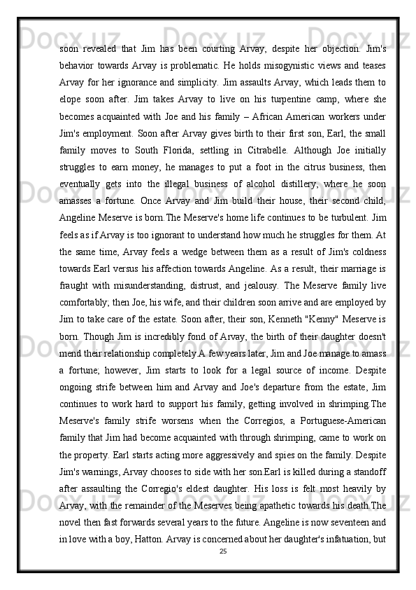 soon   revealed   that   Jim   has   been   courting   Arvay,   despite   her   objection.   Jim's
behavior   towards   Arvay   is   problematic.   He   holds   misogynistic   views   and   teases
Arvay  for   her  ignorance  and simplicity.  Jim   assaults   Arvay, which  leads  them   to
elope   soon   after.   Jim   takes   Arvay   to   live   on   his   turpentine   camp,   where   she
becomes   acquainted   with   Joe   and   his   family   –   African   American   workers   under
Jim's  employment.  Soon after  Arvay gives   birth to  their   first   son,  Earl,  the small
family   moves   to   South   Florida,   settling   in   Citrabelle.   Although   Joe   initially
struggles   to   earn   money,   he   manages   to   put   a   foot   in   the   citrus   business,   then
eventually   gets   into   the   illegal   business   of   alcohol   distillery,   where   he   soon
amasses   a   fortune.   Once   Arvay   and   Jim   build   their   house,   their   second   child,
Angeline Meserve is born.The Meserve's home life continues to be turbulent. Jim
feels as if Arvay is too ignorant to understand how much he struggles for them. At
the   same   time,   Arvay   feels   a   wedge   between   them   as   a   result   of   Jim's   coldness
towards Earl  versus his affection towards Angeline. As a result, their marriage is
fraught   with   misunderstanding,   distrust,   and   jealousy.   The   Meserve   family   live
comfortably; then Joe, his wife, and their children soon arrive and are employed by
Jim to take care of the estate. Soon after, their son, Kenneth "Kenny" Meserve is
born. Though Jim  is  incredibly fond of  Arvay, the birth of  their  daughter  doesn't
mend their relationship completely.A few years later, Jim and Joe manage to amass
a   fortune;   however,   Jim   starts   to   look   for   a   legal   source   of   income.   Despite
ongoing   strife   between   him   and   Arvay   and   Joe's   departure   from   the   estate,   Jim
continues   to   work   hard   to   support   his   family,   getting   involved   in   shrimping.The
Meserve's   family   strife   worsens   when   the   Corregios,   a   Portuguese-American
family that Jim had become acquainted with through shrimping, came to work on
the property. Earl starts acting more aggressively and spies on the family. Despite
Jim's warnings, Arvay chooses to side with her son.Earl is killed during a standoff
after   assaulting   the   Corregio's   eldest   daughter.   His   loss   is   felt   most   heavily   by
Arvay, with the remainder of the Meserves being apathetic towards his death.The
novel then fast forwards several years to the future. Angeline is now seventeen and
in love with a boy, Hatton. Arvay is concerned about her daughter's infatuation, but
25 