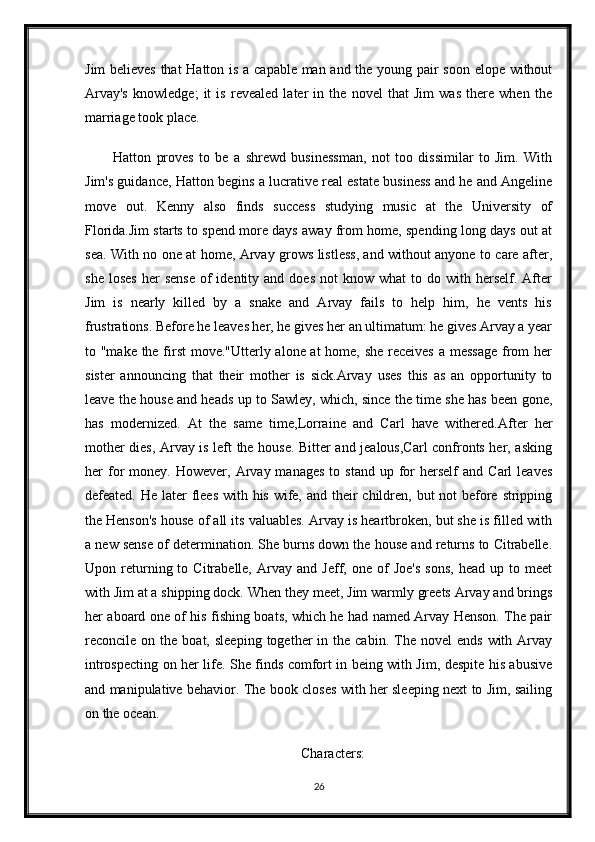 Jim believes that Hatton is a capable man and the young pair soon elope without
Arvay's   knowledge;   it   is   revealed   later   in   the   novel   that   Jim   was   there   when   the
marriage took place.
Hatton   proves   to   be   a   shrewd   businessman,   not   too   dissimilar   to   Jim.   With
Jim's guidance, Hatton begins a lucrative real estate business and he and Angeline
move   out.   Kenny   also   finds   success   studying   music   at   the   University   of
Florida.Jim starts to spend more days away from home, spending long days out at
sea. With no one at home, Arvay grows listless, and without anyone to care after,
she  loses   her  sense   of  identity  and  does   not   know  what  to  do  with  herself.  After
Jim   is   nearly   killed   by   a   snake   and   Arvay   fails   to   help   him,   he   vents   his
frustrations. Before he leaves her, he gives her an ultimatum: he gives Arvay a year
to "make the first  move."Utterly alone at home, she receives  a message  from her
sister   announcing   that   their   mother   is   sick.Arvay   uses   this   as   an   opportunity   to
leave the house and heads up to Sawley, which, since the time she has been gone,
has   modernized.   At   the   same   time,Lorraine   and   Carl   have   withered.After   her
mother dies, Arvay is left the house. Bitter and jealous,Carl confronts her, asking
her   for   money.  However,  Arvay  manages   to  stand  up  for  herself  and  Carl  leaves
defeated. He later flees with his wife, and their  children, but not  before stripping
the Henson's house of all its valuables. Arvay is heartbroken, but she is filled with
a new sense of determination. She burns down the house and returns to Citrabelle.
Upon  returning  to  Citrabelle,   Arvay  and   Jeff,  one   of   Joe's   sons,   head  up   to  meet
with Jim at a shipping dock. When they meet, Jim warmly greets Arvay and brings
her aboard one of his fishing boats, which he had named Arvay Henson. The pair
reconcile  on  the  boat,  sleeping   together  in  the  cabin.   The  novel  ends  with  Arvay
introspecting on her life. She finds comfort in being with Jim, despite his abusive
and manipulative behavior. The book closes with her sleeping next to Jim, sailing
on the ocean.
Characters:
26 