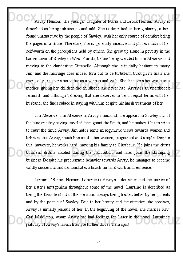 Arvay Henson: The younger daughter of Maria and Brock Henson, Arvay is
described   as   being   introverted   and   odd.   She   is   described   as   being   skinny,   a   trait
found unattractive by the people of Sawley, with her only source of comfort being
the pages of a Bible. Therefore, she is generally insecure and places much of her
self-worth on the perceptions held by others. She grew up alone in poverty in the
barren town of Sawley in West Florida, before being wedded to Jim Meserve and
moving   to   the   clandestine   Citrabelle.   Although   she   is   initially   hesitant   to   marry
Jim,   and   the   marriage   does   indeed   turn   out   to   be   turbulent,   through   its   trials   she
eventually discovers her value as a woman and wife. She discovers her worth as a
mother, giving her children the childhood she never had. Arvay is an unorthodox
feminist,   and   although   believing   that   she   deserves   to   be   on   equal   terms   with   her
husband, she finds solace in staying with him despite his harsh treatment of her.
Jim Meserve: Jim Meserve is Arvay's husband. He appears in Sawley out of
the blue one day having traveled throughout the South, and he makes it his mission
to court the timid Arvay. Jim holds some misogynistic views towards women and
believes that Arvay, much like most other women, is ignorant and simple. Despite
this, however, he works hard, moving his family to Citrabelle. He joins the citrus
business,   distills   alcohol   during   the   prohibition,   and   later   joins   the   shrimping
business. Despite his problematic behavior towards Arvay, he manages to become
wildly successful and demonstrates a knack for hard work and resilience.
Larraine   "Raine"   Henson:   Larraine   is   Arvay's   older   sister   and   the   source   of
her   sister's   antagonism   throughout   some   of   the   novel.   Larraine   is   described   as
being the favorite child of the Hensons, always being treated better by her parents
and   by   the   people   of   Sawley.   Due   to   her   beauty   and   the   attention   she   receives,
Arvay   is   initially   jealous   of   her.   In   the   beginning   of   the   novel,   she   marries   Rev.
Carl  Middleton,  whom   Arvay  had  had feelings  for.  Later   in the  novel, Larraine's
jealousy of Arvay's lavish lifestyle further drives them apart.
27 