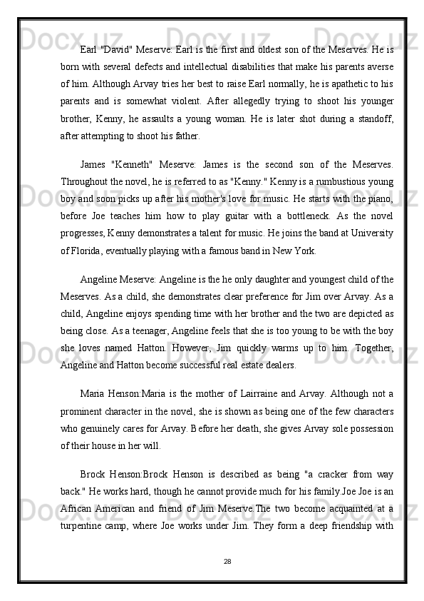 Earl "David" Meserve: Earl is the first and oldest son of the Meserves. He is
born with several defects and intellectual disabilities that make his parents averse
of him. Although Arvay tries her best to raise Earl normally, he is apathetic to his
parents   and   is   somewhat   violent.   After   allegedly   trying   to   shoot   his   younger
brother,   Kenny,   he   assaults   a   young   woman.   He   is   later   shot   during   a   standoff,
after attempting to shoot his father.
James   "Kenneth"   Meserve:   James   is   the   second   son   of   the   Meserves.
Throughout the novel, he is referred to as "Kenny." Kenny is a rumbustious young
boy and soon picks up after his mother's love for music. He starts with the piano,
before   Joe   teaches   him   how   to   play   guitar   with   a   bottleneck.   As   the   novel
progresses, Kenny demonstrates a talent for music. He joins the band at University
of Florida, eventually playing with a famous band in New York.
Angeline Meserve: Angeline is the he only daughter and youngest child of the
Meserves. As a child, she demonstrates clear preference for Jim over Arvay. As a
child, Angeline enjoys spending time with her brother and the two are depicted as
being close. As a teenager, Angeline feels that she is too young to be with the boy
she   loves   named   Hatton.   However,   Jim   quickly   warms   up   to   him.   Together,
Angeline and Hatton become successful real estate dealers.
Maria   Henson:Maria   is   the   mother   of   Lairraine   and   Arvay.   Although   not   a
prominent character in the novel, she is shown as being one of the few characters
who genuinely cares for Arvay. Before her death, she gives Arvay sole possession
of their house in her will.
Brock   Henson:Brock   Henson   is   described   as   being   "a   cracker   from   way
back." He works hard, though he cannot provide much for his family.Joe Joe is an
African   American   and   friend   of   Jim   Meserve.The   two   become   acquainted   at   a
turpentine   camp,   where   Joe   works   under   Jim.   They   form   a   deep   friendship   with
28 