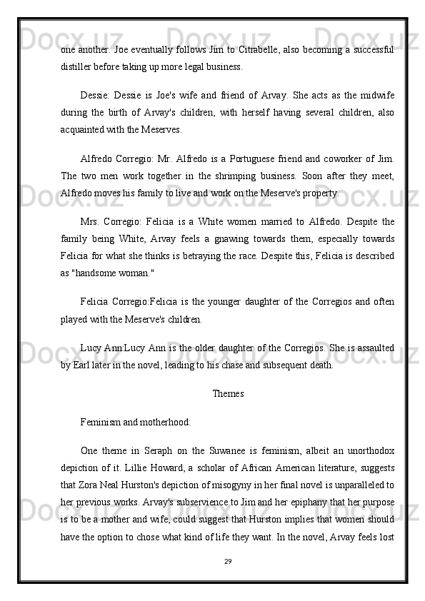 one another. Joe eventually follows Jim to Citrabelle, also becoming a successful
distiller before taking up more legal business.
Dessie:   Dessie   is   Joe's   wife   and   friend   of   Arvay.   She   acts   as   the   midwife
during   the   birth   of   Arvay's   children,   with   herself   having   several   children,   also
acquainted with the Meserves.
Alfredo   Corregio:   Mr.   Alfredo   is   a   Portuguese   friend   and   coworker   of   Jim.
The   two   men   work   together   in   the   shrimping   business.   Soon   after   they   meet,
Alfredo moves his family to live and work on the Meserve's property.
Mrs.   Corregio:   Felicia   is   a   White   women   married   to   Alfredo.   Despite   the
family   being   White,   Arvay   feels   a   gnawing   towards   them,   especially   towards
Felicia for what she thinks is betraying the race. Despite this, Felicia is described
as "handsome woman."
Felicia   Corregio:Felicia   is   the   younger   daughter   of   the   Corregios   and   often
played with the Meserve's children.
Lucy Ann:Lucy Ann is the older daughter of the Corregios. She is assaulted
by Earl later in the novel, leading to his chase and subsequent death.
Themes
Feminism and motherhood:
One   theme   in   Seraph   on   the   Suwanee   is   feminism,   albeit   an   unorthodox
depiction   of   it.   Lillie   Howard,   a   scholar   of   African   American   literature,   suggests
that Zora Neal Hurston's depiction of misogyny in her final novel is unparalleled to
her previous works. Arvay's subservience to Jim and her epiphany that her purpose
is to be a mother and wife, could suggest that Hurston implies that women should
have the option to chose what kind of life they want. In the novel, Arvay feels lost
29 