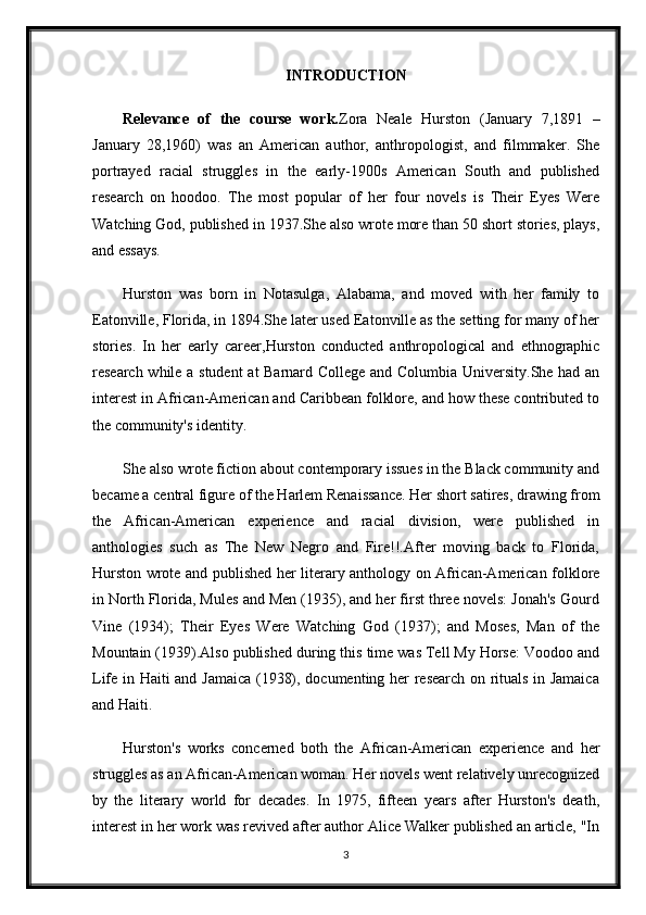 INTRODUCTION
Relevance   of   the   course   work. Zora   Neale   Hurston   (January   7,1891   –
January   28,1960)   was   an   American   author,   anthropologist,   and   filmmaker.   She
portrayed   racial   struggles   in   the   early-1900s   American   South   and   published
research   on   hoodoo.   The   most   popular   of   her   four   novels   is   Their   Eyes   Were
Watching God, published in 1937.She also wrote more than 50 short stories, plays,
and essays.
Hurston   was   born   in   Notasulga,   Alabama,   and   moved   with   her   family   to
Eatonville, Florida, in 1894.She later used Eatonville as the setting for many of her
stories.   In   her   early   career,Hurston   conducted   anthropological   and   ethnographic
research while a student at Barnard College and Columbia University.She had an
interest in African-American and Caribbean folklore, and how these contributed to
the community's identity.
She also wrote fiction about contemporary issues in the Black community and
became a central figure of the Harlem Renaissance. Her short satires, drawing from
the   African-American   experience   and   racial   division,   were   published   in
anthologies   such   as   The   New   Negro   and   Fire!!.After   moving   back   to   Florida,
Hurston wrote and published her literary anthology on African-American folklore
in North Florida, Mules and Men (1935), and her first three novels: Jonah's Gourd
Vine   (1934);   Their   Eyes   Were   Watching   God   (1937);   and   Moses,   Man   of   the
Mountain (1939).Also published during this time was Tell My Horse: Voodoo and
Life in Haiti and Jamaica (1938), documenting her research on rituals in Jamaica
and Haiti.
Hurston's   works   concerned   both   the   African-American   experience   and   her
struggles as an African-American woman. Her novels went relatively unrecognized
by   the   literary   world   for   decades.   In   1975,   fifteen   years   after   Hurston's   death,
interest in her work was revived after author Alice Walker published an article, "In
3 