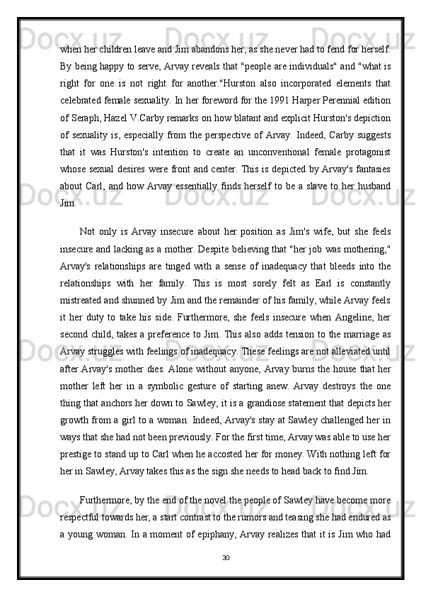 when her children leave and Jim abandons her, as she never had to fend for herself.
By being happy to serve, Arvay reveals that "people are individuals" and "what is
right   for   one   is   not   right   for   another."Hurston   also   incorporated   elements   that
celebrated female sexuality. In her foreword for the 1991 Harper Perennial edition
of Seraph, Hazel V.Carby remarks on how blatant and explicit Hurston's depiction
of  sexuality   is,  especially  from  the  perspective  of   Arvay.  Indeed,  Carby   suggests
that   it   was   Hurston's   intention   to   create   an   unconventional   female   protagonist
whose sexual  desires were front and center. This is depicted by Arvay's fantasies
about   Carl,  and  how  Arvay  essentially  finds  herself  to  be  a  slave  to  her   husband
Jim.
Not   only   is   Arvay   insecure   about   her   position   as   Jim's   wife,   but   she   feels
insecure and lacking as a mother. Despite believing that "her job was mothering,"
Arvay's   relationships   are   tinged   with   a   sense   of   inadequacy   that   bleeds   into   the
relationships   with   her   family.   This   is   most   sorely   felt   as   Earl   is   constantly
mistreated and shunned by Jim and the remainder of his family, while Arvay feels
it   her   duty   to   take   his   side.   Furthermore,   she   feels   insecure   when   Angeline,   her
second child, takes a preference to Jim. This also adds tension to the marriage as
Arvay struggles with feelings of inadequacy. These feelings are not alleviated until
after  Arvay's mother  dies. Alone without anyone, Arvay burns the house that her
mother   left   her   in   a   symbolic   gesture   of   starting   anew.   Arvay   destroys   the   one
thing that anchors her down to Sawley; it is a grandiose statement that depicts her
growth from a girl to a woman. Indeed, Arvay's stay at Sawley challenged her in
ways that she had not been previously. For the first time, Arvay was able to use her
prestige to stand up to Carl when he accosted her for money. With nothing left for
her in Sawley, Arvay takes this as the sign she needs to head back to find Jim. 
Furthermore, by the end of the novel the people of Sawley have become more
respectful towards her, a start contrast to the rumors and teasing she had endured as
a young woman. In a moment of epiphany, Arvay realizes that it is Jim who had
30