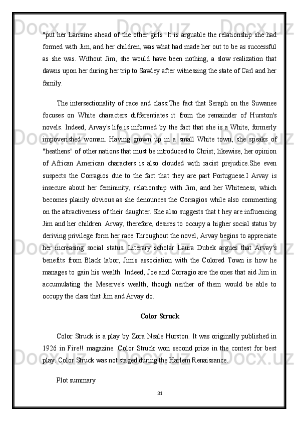 "put   her   Larraine   ahead   of   the   other   girls".It   is   arguable   the   relationship   she   had
formed with Jim, and her children, was what had made her out to be as successful
as   she   was.   Without   Jim,   she   would   have   been   nothing,   a   slow   realization   that
dawns upon her during her trip to Sawley after witnessing the state of Carl and her
family.
The   intersectionality   of   race   and   class:The   fact   that   Seraph   on   the   Suwanee
focuses   on   White   characters   differentiates   it   from   the   remainder   of   Hurston's
novels.  Indeed,  Arvay's  life is  informed  by  the  fact  that   she  is  a  White, formerly
impoverished   woman.   Having   grown   up   in   a   small   White   town,   she   speaks   of
"heathens" of other nations that must be introduced to Christ; likewise, her opinion
of   African   American   characters   is   also   clouded   with   racist   prejudice.She   even
suspects   the   Corragios   due   to   the   fact   that   they   are   part   Portuguese.I   Arvay   is
insecure   about   her   femininity,   relationship   with   Jim,   and   her   Whiteness,   which
becomes   plainly  obvious  as   she  denounces  the  Corragios   while  also  commenting
on the attractiveness of their daughter. She also suggests that t hey are influencing
Jim and her children. Arvay, therefore, desires to occupy a higher social status by
deriving privilege form her race.Throughout the novel, Arvay begins to appreciate
her   increasing   social   status.   Literary   scholar   Laura   Dubek   argues   that   Arvay's
benefits   from   Black   labor;   Jim's   association   with   the   Colored   Town   is   how   he
manages to gain his wealth. Indeed, Joe and Corragio are the ones that aid Jim in
accumulating   the   Meserve's   wealth,   though   neither   of   them   would   be   able   to
occupy the class that Jim and Arvay do.
Color Struck
Color Struck is a play by Zora Neale Hurston. It was originally published in
1926   in   Fire!!   magazine.   Color   Struck   won   second   prize   in   the   contest   for   best
play. Color Struck was not staged during the Harlem Renaissance.
Plot summary
31 