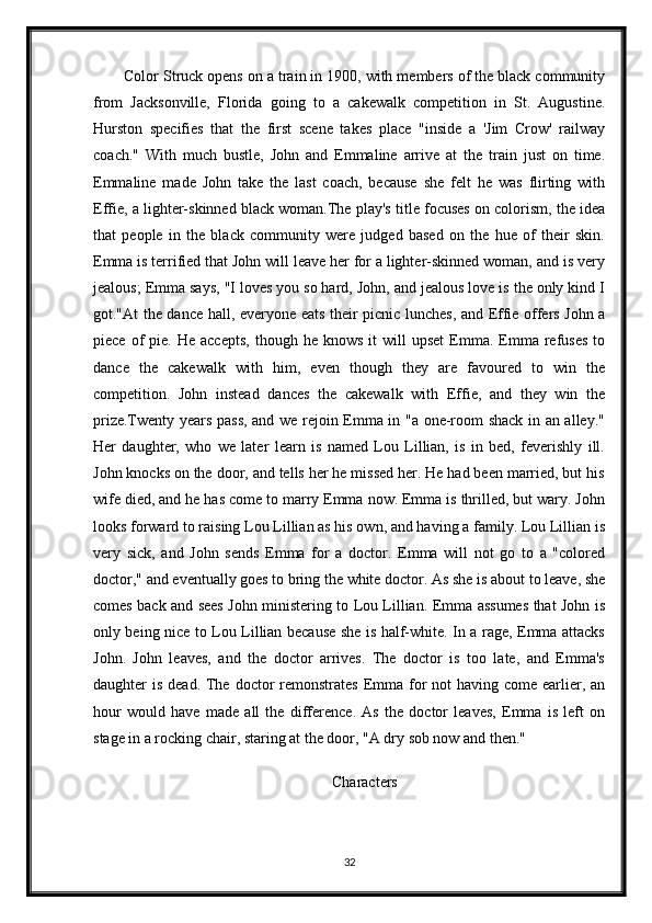 Color Struck opens on a train in 1900, with members of the black community
from   Jacksonville,   Florida   going   to   a   cakewalk   competition   in   St.   Augustine.
Hurston   specifies   that   the   first   scene   takes   place   "inside   a   'Jim   Crow'   railway
coach."   With   much   bustle,   John   and   Emmaline   arrive   at   the   train   just   on   time.
Emmaline   made   John   take   the   last   coach,   because   she   felt   he   was   flirting   with
Effie, a lighter-skinned black woman.The play's title focuses on colorism, the idea
that   people   in   the   black   community   were   judged   based   on   the   hue   of   their   skin.
Emma is terrified that John will leave her for a lighter-skinned woman, and is very
jealous; Emma says, "I loves you so hard, John, and jealous love is the only kind I
got."At the dance hall, everyone eats their picnic lunches, and Effie offers John a
piece  of   pie.  He  accepts,  though  he  knows   it   will   upset  Emma.   Emma  refuses   to
dance   the   cakewalk   with   him,   even   though   they   are   favoured   to   win   the
competition.   John   instead   dances   the   cakewalk   with   Effie,   and   they   win   the
prize.Twenty years pass, and we rejoin Emma in "a one-room shack in an alley."
Her   daughter,   who   we   later   learn   is   named   Lou   Lillian,   is   in   bed,   feverishly   ill.
John knocks on the door, and tells her he missed her. He had been married, but his
wife died, and he has come to marry Emma now. Emma is thrilled, but wary. John
looks forward to raising Lou Lillian as his own, and having a family. Lou Lillian is
very   sick,   and   John   sends   Emma   for   a   doctor.   Emma   will   not   go   to   a   "colored
doctor," and eventually goes to bring the white doctor. As she is about to leave, she
comes back and sees John ministering to Lou Lillian. Emma assumes that John is
only being nice to Lou Lillian because she is half-white. In a rage, Emma attacks
John.   John   leaves,   and   the   doctor   arrives.   The   doctor   is   too   late,   and   Emma's
daughter  is dead. The doctor  remonstrates  Emma  for  not  having come earlier, an
hour   would   have   made   all   the   difference.   As   the   doctor   leaves,   Emma   is   left   on
stage in a rocking chair, staring at the door, "A dry sob now and then."
Characters
32 