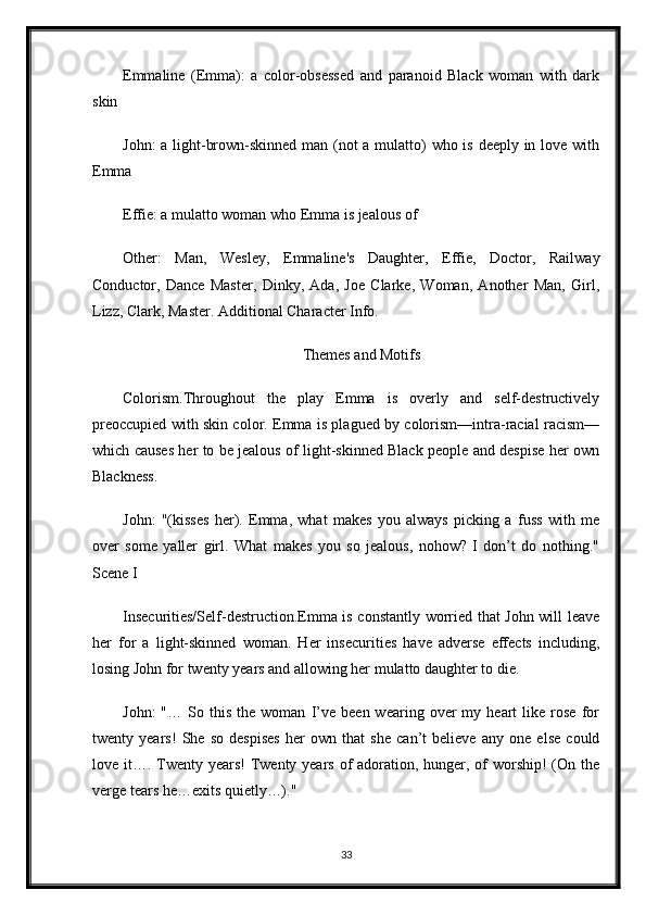 Emmaline   (Emma):   a   color-obsessed   and   paranoid   Black   woman   with   dark
skin
John:  a light-brown-skinned man (not  a mulatto) who is deeply in love with
Emma
Effie: a mulatto woman who Emma is jealous of
Other:   Man,   Wesley,   Emmaline's   Daughter,   Effie,   Doctor,   Railway
Conductor,   Dance   Master,   Dinky,   Ada,   Joe   Clarke,   Woman,   Another   Man,   Girl,
Lizz, Clark, Master. Additional Character Info.
Themes and Motifs
Colorism.Throughout   the   play   Emma   is   overly   and   self-destructively
preoccupied with skin color. Emma is plagued by colorism—intra-racial racism—
which causes her to be jealous of light-skinned Black people and despise her own
Blackness. 
John:   "(kisses   her).   Emma,   what   makes   you   always   picking   a   fuss   with   me
over   some   yaller   girl.   What   makes   you   so   jealous,   nohow?   I   don’t   do   nothing."
Scene I
Insecurities/Self-destruction.Emma is constantly worried that John will leave
her   for   a   light-skinned   woman.   Her   insecurities   have   adverse   effects   including,
losing John for twenty years and allowing her mulatto daughter to die.
John:   "…  So   this   the   woman   I’ve   been  wearing   over   my   heart   like  rose   for
twenty   years!   She   so   despises   her   own   that   she   can’t   believe   any   one   else   could
love it…. Twenty years! Twenty years of  adoration, hunger, of worship! (On the
verge tears he…exits quietly…)."
33 