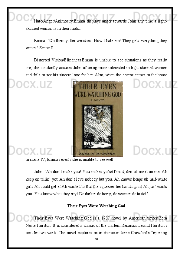 Hate/Anger/Animosity.Emma   displays   anger   towards   John   any   time   a   light-
skinned woman is in their midst.
Emma: "Oh-them yaller wenches! How I hate em! They gets everything they
wants." Scene II
Distorted   Vision/Blindness.Emma   is   unable   to   see   situations   as   they   really
are; she constantly accuses John of being more interested in light-skinned women
and fails to see his sincere love for her. Also, when the doctor comes to the home
in scene IV, Emma reveals she is unable to see well.
John: "Ah don’t make you! You makes yo’self mad, den blame it on me. Ah
keep on tellin’ you Ah don’t love nobody but you. Ah knows heaps uh half-white
girls Ah could get ef Ah wanted to But (he squeezes her hand again) Ah jus’ wants
you! You know what they say! De darker de berry, de sweeter de taste!"
Their Eyes Were Watching God
Their   Eyes   Were   Watching   God   is   a   1937   novel   by   American   writer   Zora
Neale Hurston. It is considered a classic of the Harlem Renaissance,and Hurston's
best   known   work.   The   novel   explores   main   character   Janie   Crawford's   "ripening
34 