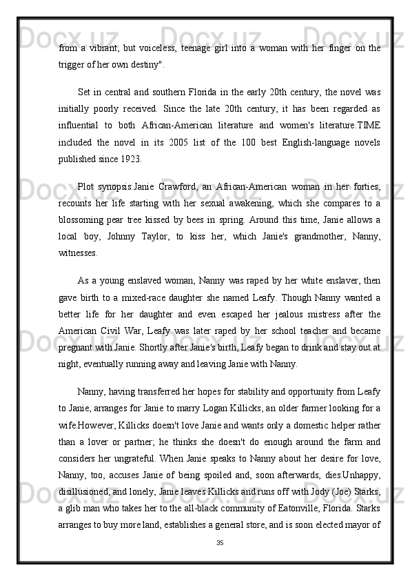 from   a   vibrant,   but   voiceless,   teenage   girl   into   a   woman   with   her   finger   on   the
trigger of her own destiny".
Set   in   central   and   southern   Florida   in   the   early   20th   century,   the   novel   was
initially   poorly   received.   Since   the   late   20th   century,   it   has   been   regarded   as
influential   to   both   African-American   literature   and   women's   literature.TIME
included   the   novel   in   its   2005   list   of   the   100   best   English-language   novels
published since 1923.
Plot   synopsis:Janie   Crawford,   an   African-American   woman   in   her   forties,
recounts   her   life   starting   with   her   sexual   awakening,   which   she   compares   to   a
blossoming   pear   tree   kissed   by   bees   in   spring.   Around   this   time,   Janie   allows   a
local   boy,   Johnny   Taylor,   to   kiss   her,   which   Janie's   grandmother,   Nanny,
witnesses.
As   a   young   enslaved   woman,   Nanny   was   raped   by   her   white   enslaver,   then
gave   birth   to   a   mixed-race   daughter   she   named   Leafy.   Though   Nanny   wanted   a
better   life   for   her   daughter   and   even   escaped   her   jealous   mistress   after   the
American   Civil   War,   Leafy   was   later   raped   by   her   school   teacher   and   became
pregnant with Janie. Shortly after Janie's birth, Leafy began to drink and stay out at
night, eventually running away and leaving Janie with Nanny.
Nanny, having transferred her hopes for stability and opportunity from Leafy
to Janie, arranges for Janie to marry Logan Killicks, an older farmer looking for a
wife.However, Killicks doesn't love Janie and wants only a domestic helper rather
than   a   lover   or   partner;   he   thinks   she   doesn't   do   enough   around   the   farm   and
considers   her   ungrateful.   When   Janie   speaks   to   Nanny   about   her   desire   for   love,
Nanny,   too,   accuses   Janie   of   being   spoiled   and,   soon   afterwards,   dies.Unhappy,
disillusioned, and lonely, Janie leaves Killicks and runs off with Jody (Joe) Starks,
a glib man who takes her to the all-black community of Eatonville, Florida. Starks
arranges to buy more land, establishes a general store, and is soon elected mayor of
35 