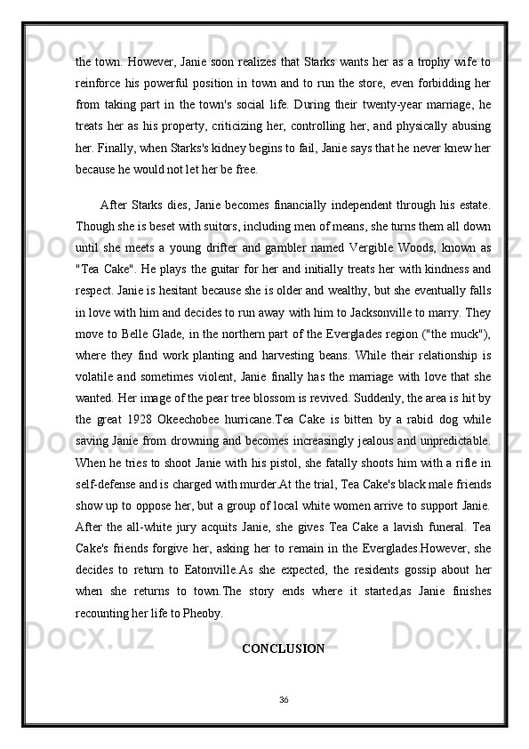 the town.  However, Janie   soon  realizes   that  Starks  wants  her  as  a  trophy wife to
reinforce  his  powerful   position  in  town  and  to  run  the   store,  even  forbidding  her
from   taking   part   in   the   town's   social   life.   During   their   twenty-year   marriage,   he
treats   her   as   his   property,   criticizing   her,   controlling   her,   and   physically   abusing
her. Finally, when Starks's kidney begins to fail, Janie says that he never knew her
because he would not let her be free.
After   Starks   dies,   Janie   becomes   financially   independent   through   his   estate.
Though she is beset with suitors, including men of means, she turns them all down
until   she   meets   a   young   drifter   and   gambler   named   Vergible   Woods,   known   as
"Tea Cake". He plays the guitar  for  her  and initially treats  her with kindness and
respect. Janie is hesitant because she is older and wealthy, but she eventually falls
in love with him and decides to run away with him to Jacksonville to marry. They
move to Belle Glade, in the northern part of  the Everglades  region ("the muck"),
where   they   find   work   planting   and   harvesting   beans.   While   their   relationship   is
volatile   and   sometimes   violent,   Janie   finally   has   the   marriage   with   love   that   she
wanted. Her image of the pear tree blossom is revived. Suddenly, the area is hit by
the   great   1928   Okeechobee   hurricane.Tea   Cake   is   bitten   by   a   rabid   dog   while
saving Janie  from  drowning and becomes  increasingly jealous  and unpredictable.
When he tries to shoot Janie with his pistol, she fatally shoots him with a rifle in
self-defense and is charged with murder.At the trial, Tea Cake's black male friends
show up to oppose her, but a group of local white women arrive to support Janie.
After   the   all-white   jury   acquits   Janie,   she   gives   Tea   Cake   a   lavish   funeral.   Tea
Cake's   friends   forgive   her,   asking   her   to   remain   in   the   Everglades.However,   she
decides   to   return   to   Eatonville.As   she   expected,   the   residents   gossip   about   her
when   she   returns   to   town.The   story   ends   where   it   started,as   Janie   finishes
recounting her life to Pheoby.
CONCLUSION
36
