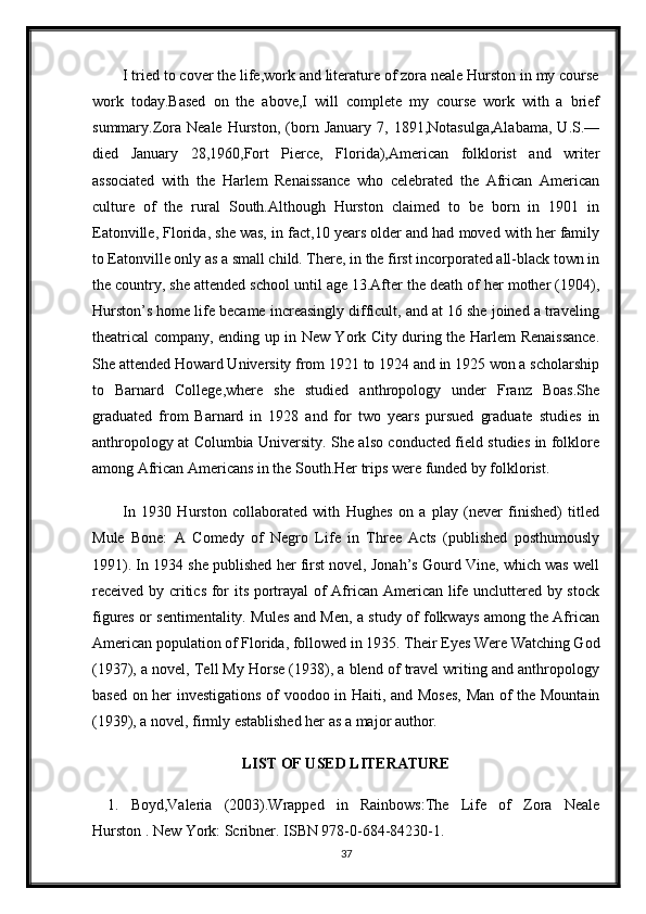 I tried to cover the life,work and literature of zora neale Hurston in my course
work   today.Based   on   the   above,I   will   complete   my   course   work   with   a   brief
summary.Zora   Neale   Hurston,   (born   January   7,  1891,Notasulga,Alabama,   U.S.—
died   January   28,1960,Fort   Pierce,   Florida),American   folklorist   and   writer
associated   with   the   Harlem   Renaissance   who   celebrated   the   African   American
culture   of   the   rural   South.Although   Hurston   claimed   to   be   born   in   1901   in
Eatonville, Florida, she was, in fact,10 years older and had moved with her family
to Eatonville only as a small child. There, in the first incorporated all-black town in
the country, she attended school until age 13.After the death of her mother (1904),
Hurston’s home life became increasingly difficult, and at 16 she joined a traveling
theatrical company, ending up in New York City during the Harlem Renaissance.
She attended Howard University from 1921 to 1924 and in 1925 won a scholarship
to   Barnard   College,where   she   studied   anthropology   under   Franz   Boas.She
graduated   from   Barnard   in   1928   and   for   two   years   pursued   graduate   studies   in
anthropology at Columbia University. She also conducted field studies in folklore
among African Americans in the South.Her trips were funded by folklorist.
In   1930   Hurston   collaborated   with   Hughes   on   a   play   (never   finished)   titled
Mule   Bone:   A   Comedy   of   Negro   Life   in   Three   Acts   (published   posthumously
1991). In 1934 she published her first novel, Jonah’s Gourd Vine, which was well
received by critics for its portrayal of African American life uncluttered by stock
figures or sentimentality. Mules and Men, a study of folkways among the African
American population of Florida, followed in 1935. Their Eyes Were Watching God
(1937), a novel, Tell My Horse (1938), a blend of travel writing and anthropology
based on her investigations of voodoo in Haiti, and Moses,  Man of the Mountain
(1939), a novel, firmly established her as a major author.
LIST OF USED LITERATURE
1. Boyd,Valeria   (2003).Wrapped   in   Rainbows:The   Life   of   Zora   Neale
Hurston . New York: Scribner. ISBN 978-0-684-84230-1.
37 