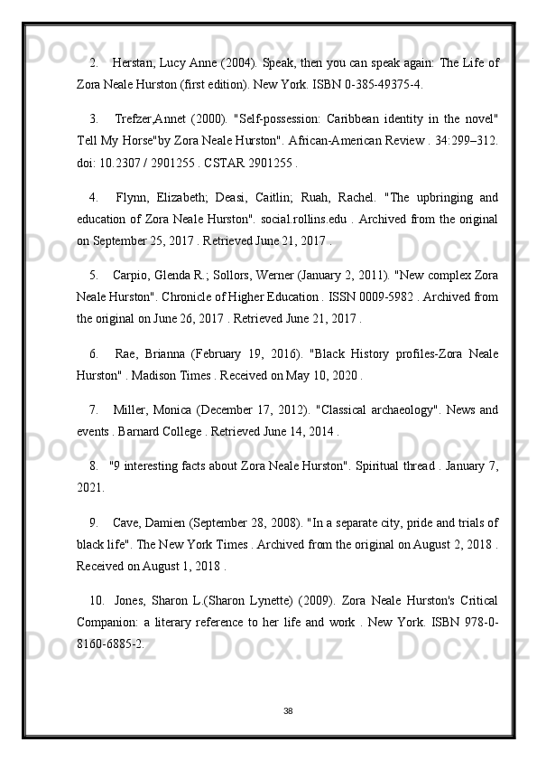 2.   Herstan, Lucy Anne (2004). Speak, then you can speak again: The Life of
Zora Neale Hurston (first edition). New York. ISBN 0-385-49375-4.
3.   Trefzer,Annet   (2000).   "Self-possession:   Caribbean   identity   in   the   novel"
Tell My Horse"by Zora Neale Hurston". African-American Review . 34:299–312.
doi: 10.2307 / 2901255 . CSTAR 2901255 .
4.   Flynn,   Elizabeth;   Deasi,   Caitlin;   Ruah,   Rachel.   "The   upbringing   and
education of  Zora Neale Hurston".  social.rollins.edu . Archived from  the original
on September 25, 2017 . Retrieved June 21, 2017 .
5.  Carpio, Glenda R.; Sollors, Werner (January 2, 2011). "New complex Zora
Neale Hurston". Chronicle of Higher Education . ISSN 0009-5982 . Archived from
the original on June 26, 2017 . Retrieved June 21, 2017 .
6.   Rae,   Brianna   (February   19,   2016).   "Black   History   profiles-Zora   Neale
Hurston" . Madison Times . Received on May 10, 2020 .
7.   Miller,   Monica   (December   17,   2012).   "Classical   archaeology".   News   and
events . Barnard College . Retrieved June 14, 2014 .
8. "9 interesting facts about Zora Neale Hurston". Spiritual thread . January 7,
2021.
9.  Cave, Damien (September 28, 2008). "In a separate city, pride and trials of
black life". The New York Times . Archived from the original on August 2, 2018 .
Received on August 1, 2018 .
10.   Jones,   Sharon   L.(Sharon   Lynette)   (2009).   Zora   Neale   Hurston's   Critical
Companion:   a   literary   reference   to   her   life   and   work   .   New   York.   ISBN   978-0-
8160-6885-2.
38 