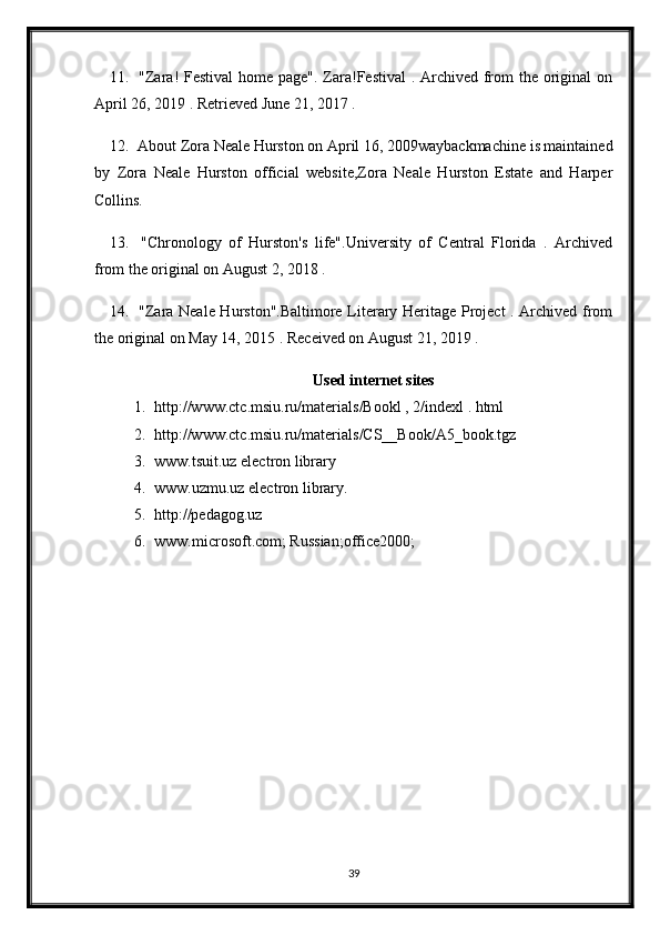 11.   "Zara! Festival  home page". Zara!Festival  . Archived from  the original on
April 26, 2019 . Retrieved June 21, 2017 .
12.  About Zora Neale Hurston on April 16, 2009waybackmachine is maintained
by   Zora   Neale   Hurston   official   website,Zora   Neale   Hurston   Estate   and   Harper
Collins.
13.   "Chronology   of   Hurston's   life".University   of   Central   Florida   .   Archived
from the original on August 2, 2018 .
14.   "Zara Neale Hurston".Baltimore Literary Heritage Project  . Archived from
the original on May 14, 2015 . Received on August 21, 2019 .
Used internet sites
1. http://www.ctc.msiu.ru/materials/Bookl , 2/indexl . html
2. http://www.ctc.msiu.ru/materials/CS__Book/A5_book.tgz
3. www.tsuit.uz electron library
4. www.uzmu.uz electron library.
5. http://pedagog.uz
6. www.microsoft.com; Russian;office2000;
39 