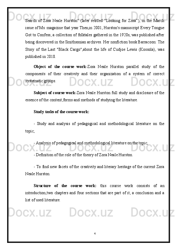 Search   of   Zora   Neale   Hurston"   (later   retitled   “Looking   for   Zora”),   in   the   March
issue of Ms. magazine that year.Then,in 2001, Hurston's manuscript Every Tongue
Got to Confess, a collection of folktales gathered in the 1920s, was published after
being discovered in the Smithsonian archives. Her nonfiction book Barracoon: The
Story   of   the   Last   "Black   Cargo",about   the   life   of   Cudjoe   Lewis   (Kossola),   was
published in 2018.
Object   of   the   course   work -Zora   Neale   Hurston   parallel   study   of   the
components   of   their   creativity   and   their   organization   of   a   system   of   correct
systematic groups.
Subject of course work - Zora Neale Hurston full study and disclosure of the
essence of the content,forms and methods of studying the literature.
Study tasks of the course work :
-   Study   and   analysis   of   pedagogical   and   methodological   literature   on   the
topic;
- Analysis of pedagogical and methodological literature on the topic;
- Definition of the role of the theory of Zora Neale Hurston.
- To find new facets of the creativity and literary heritage of the current Zora
Neale Hurston.
Structure   of   the   course   work:   this   course   work   consists   of   an
introduction,two chapters and four sections  that are part  of  it, a conclusion and a
list of used literature.
4 