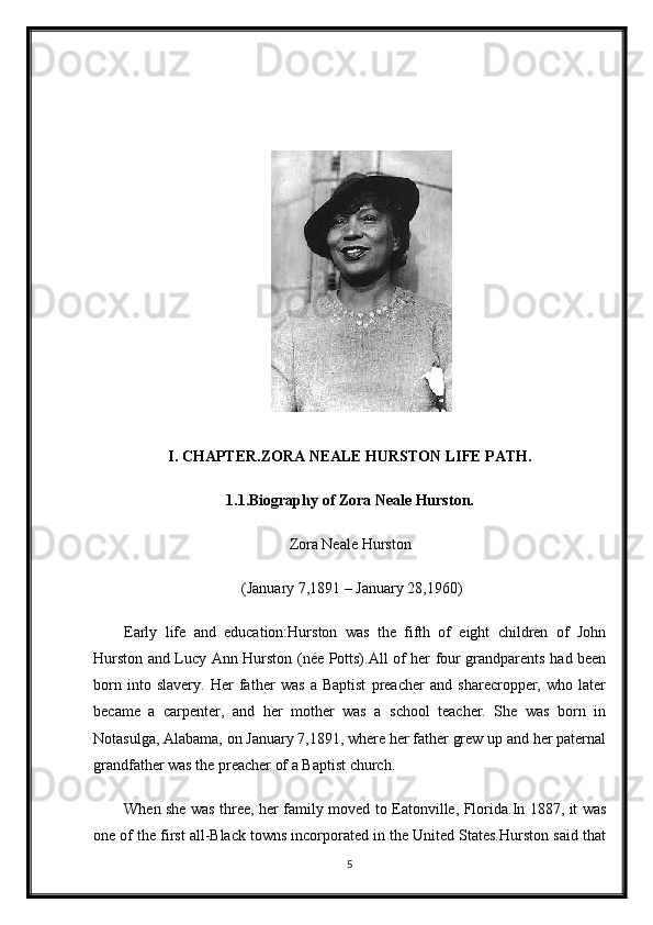 I. CHAPTER.ZORA NEALE HURSTON LIFE PATH.
1.1.Biography of Zora Neale Hurston.
Zora Neale Hurston
 (January 7,1891 – January 28,1960)
Early   life   and   education:Hurston   was   the   fifth   of   eight   children   of   John
Hurston and Lucy Ann Hurston (née Potts).All of her four grandparents had been
born   into   slavery.   Her   father   was   a   Baptist   preacher   and   sharecropper,   who   later
became   a   carpenter,   and   her   mother   was   a   school   teacher.   She   was   born   in
Notasulga, Alabama, on January 7,1891, where her father grew up and her paternal
grandfather was the preacher of a Baptist church.
When she was three, her family moved to Eatonville, Florida.In 1887, it was
one of the first all-Black towns incorporated in the United States.Hurston said that
5 