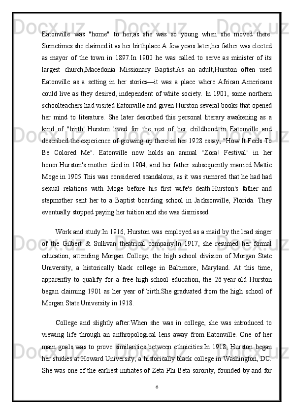 Eatonville   was   "home"   to   her,as   she   was   so   young   when   she   moved   there.
Sometimes she claimed it as her birthplace.A few years later,her father was elected
as   mayor   of   the   town   in   1897.In   1902   he   was   called   to   serve   as   minister   of   its
largest   church,Macedonia   Missionary   Baptist.As   an   adult,Hurston   often   used
Eatonville   as   a   setting   in   her   stories—it   was   a   place   where   African   Americans
could   live   as   they   desired,   independent   of   white   society.   In   1901,   some   northern
schoolteachers had visited Eatonville and given Hurston several books that opened
her   mind   to   literature.   She   later   described   this   personal   literary   awakening   as   a
kind   of   "birth".Hurston   lived   for   the   rest   of   her   childhood   in   Eatonville   and
described the experience of growing up there in her 1928 essay, "How It Feels To
Be   Colored   Me".   Eatonville   now   holds   an   annual   "Zora!   Festival"   in   her
honor.Hurston's  mother  died in 1904, and her father subsequently  married Mattie
Moge in 1905.This was considered scandalous, as it was rumored that he had had
sexual   relations   with   Moge   before   his   first   wife's   death.Hurston's   father   and
stepmother   sent   her   to   a   Baptist   boarding   school   in   Jacksonville,   Florida.   They
eventually stopped paying her tuition and she was dismissed.
Work and study:In 1916, Hurston was employed as a maid by the lead singer
of   the   Gilbert   &   Sullivan   theatrical   company.In   1917,   she   resumed   her   formal
education,   attending   Morgan   College,   the   high   school   division   of   Morgan   State
University,   a   historically   black   college   in   Baltimore,   Maryland.   At   this   time,
apparently   to   qualify   for   a   free   high-school   education,   the   26-year-old   Hurston
began   claiming   1901   as   her   year   of   birth.She   graduated   from   the   high   school   of
Morgan State University in 1918.
College   and   slightly   after:When   she   was   in   college,   she   was   introduced   to
viewing   life   through   an   anthropological   lens   away   from   Eatonville.   One   of   her
main   goals   was   to   prove   similarities   between   ethnicities.In   1918,   Hurston   began
her studies at Howard University, a historically black college in Washington, DC.
She was one of the earliest initiates of Zeta Phi Beta sorority, founded by and for
6 