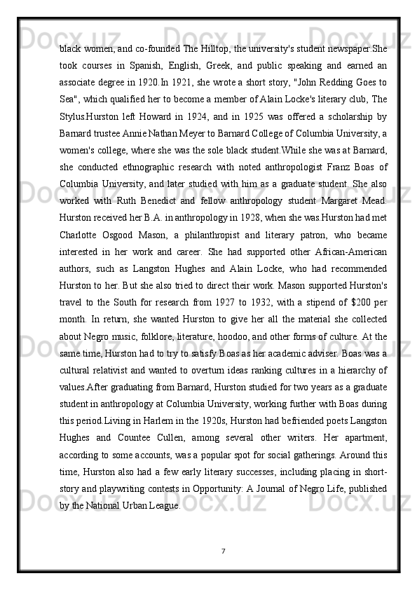 black women, and co-founded The Hilltop, the university's student newspaper.She
took   courses   in   Spanish,   English,   Greek,   and   public   speaking   and   earned   an
associate degree in 1920.In 1921, she wrote a short story, "John Redding Goes to
Sea", which qualified her to become a member of Alain Locke's literary club, The
Stylus.Hurston   left   Howard   in   1924,   and   in   1925   was   offered   a   scholarship   by
Barnard trustee Annie Nathan Meyer to Barnard College of Columbia University, a
women's college, where she was the sole black student.While she was at Barnard,
she   conducted   ethnographic   research   with   noted   anthropologist   Franz   Boas   of
Columbia   University,   and   later   studied   with   him   as   a   graduate   student.   She   also
worked   with   Ruth   Benedict   and   fellow   anthropology   student   Margaret   Mead.
Hurston received her B.A. in anthropology in 1928, when she was.Hurston had met
Charlotte   Osgood   Mason,   a   philanthropist   and   literary   patron,   who   became
interested   in   her   work   and   career.   She   had   supported   other   African-American
authors,   such   as   Langston   Hughes   and   Alain   Locke,   who   had   recommended
Hurston to her. But she also tried to direct their work. Mason supported Hurston's
travel   to   the   South   for   research   from   1927   to   1932,   with   a   stipend   of   $200   per
month.   In   return,   she   wanted   Hurston   to   give   her   all   the   material   she   collected
about Negro music, folklore, literature, hoodoo, and other forms of culture. At the
same time, Hurston had to try to satisfy Boas as her academic adviser. Boas was a
cultural   relativist  and  wanted  to overturn ideas  ranking  cultures  in  a hierarchy of
values.After graduating from Barnard, Hurston studied for two years as a graduate
student in anthropology at Columbia University, working further with Boas during
this period.Living in Harlem in the 1920s, Hurston had befriended poets Langston
Hughes   and   Countee   Cullen,   among   several   other   writers.   Her   apartment,
according to some accounts, was a popular spot for social gatherings. Around this
time,   Hurston   also   had   a   few   early   literary   successes,   including   placing   in   short-
story and playwriting contests in Opportunity: A Journal of Negro Life, published
by the National Urban League.
7 