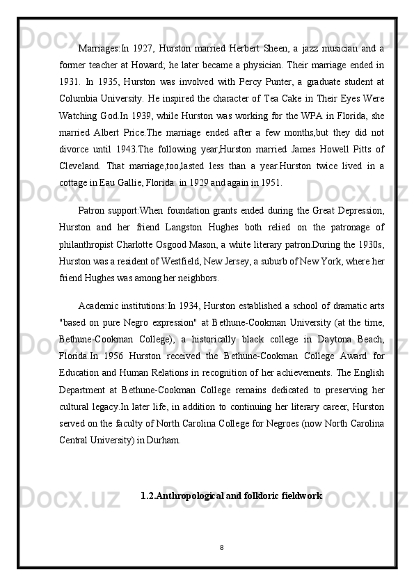 Marriages:In   1927,   Hurston   married   Herbert   Sheen,   a   jazz   musician   and   a
former   teacher   at   Howard;   he   later   became   a   physician.   Their   marriage   ended   in
1931.   In   1935,   Hurston   was   involved   with   Percy   Punter,   a   graduate   student   at
Columbia  University.  He  inspired   the   character   of  Tea  Cake   in  Their   Eyes   Were
Watching  God.In  1939,  while  Hurston  was   working  for  the   WPA  in  Florida,  she
married   Albert   Price.The   marriage   ended   after   a   few   months,but   they   did   not
divorce   until   1943.The   following   year,Hurston   married   James   Howell   Pitts   of
Cleveland.   That   marriage,too,lasted   less   than   a   year.Hurston   twice   lived   in   a
cottage in Eau Gallie, Florida: in 1929 and again in 1951.
Patron   support:When   foundation   grants   ended   during   the   Great   Depression,
Hurston   and   her   friend   Langston   Hughes   both   relied   on   the   patronage   of
philanthropist Charlotte Osgood Mason, a white literary patron.During the 1930s,
Hurston was a resident of Westfield, New Jersey, a suburb of New York, where her
friend Hughes was among her neighbors.
Academic institutions:In 1934, Hurston established  a school of dramatic arts
"based   on   pure   Negro   expression"   at   Bethune-Cookman   University   (at   the   time,
Bethune-Cookman   College),   a   historically   black   college   in   Daytona   Beach,
Florida.In   1956   Hurston   received   the   Bethune-Cookman   College   Award   for
Education and Human Relations in recognition of her achievements. The English
Department   at   Bethune-Cookman   College   remains   dedicated   to   preserving   her
cultural   legacy.In   later   life,   in   addition   to   continuing   her   literary   career,   Hurston
served on the faculty of North Carolina College for Negroes (now North Carolina
Central University) in Durham.
1.2.Anthropological and folkloric fieldwork
8 