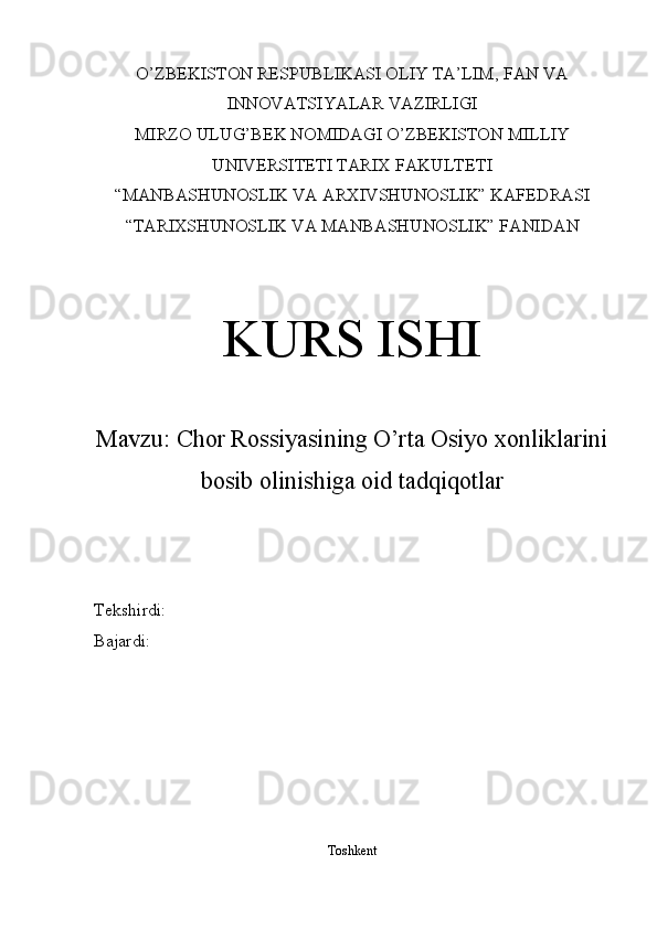 O’ZBEKISTON RESPUBLIKASI OLIY TA’LIM , FAN VA
INNOVATSIYALAR  VAZIRLIGI
MIRZO ULUG’BEK NOMIDAGI O’ZBEKISTON MILLIY
UNIVERSITETI TARIX FAKULTETI
“MANBASHUNOSLIK VA ARXIVSHUNOSLIK” KAFEDRASI
“TARIXSHUNOSLIK VA MANBASHUNOSLIK” FANIDAN 
KURS ISHI
Mavzu:  Chor Rossiyasining O’rta Osiyo xonliklarini
bosib olinishiga oid tadqiqotlar
Tekshirdi: 
Bajardi: 
Toshkent 