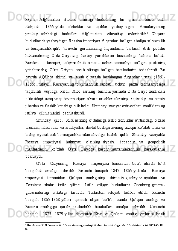 keyin,     Afg‘oniston     Buxoro     amirligi     hududining     bir     qismini     bosib     oldi.
Natijada       1855-yilda     o‘zbeklar     va     tojiklar     yashay-digan       Amudaryoning
janubiy   sohilidagi     hududlar     Afg‘oniston     viloyatiga     aylantirildi 4
.   Chegara
hududlarida yashaydigan Rossiya imperiyasi fuqarolari bo‘lgan aholiga talonchilik
va bosqinchilik qilib   turuvchi   guruhlarning   hujumlarini   bartaraf   etish   podsho
hukumatining   O‘rta Osiyodagi   harbiy   yurishlarini   boshlashiga   bahona   bo‘ldi.
Bundan         tashqari,   to‘qimachilik   sanoati   uchun   xomashyo   bo‘lgan   paxtaning
yetishmasligi   O‘rta   Osiyoni   bosib   olishga   bo‘lgan   harakatlarini   tezlashtirdi.   Bu
davrda   AQShda   shimol   va   janub   o‘rtasida   boshlangan   fuqarolar   urushi   (1861-
1865)     tufayli     Rossiyaning   to‘qimachilik   sanoati     uchun     paxta     xomashyosiga
taqchillik   vujudga   keldi.   XIX   asrning   birinchi yarmida O‘rta Osiyo xonliklari
o‘rtasidagi   uzoq   vaqt   davom   etgan   o‘zaro   urushlar   ularning     iqtisodiy     va   harbiy
jihatdan zaiflashib ketishiga olib koldi. Shunday  vaziyat oxir-oqibat  xonliklarning
istilyo   qilinishlarini  osonlashtirdi.  
Shunday     qilib,     XIX   asrning   o‘rtalariga   kelib   xonliklar   o‘rtasidagi   o‘zaro
urushlar, ichki nizo va ziddiyatlar, davlat boshqaruvining uzoqni ko‘zlab ichki va
tashqi siyosat olib bormaganliklaridan ahvolga  tushib  qoldi.  Shunday  vaziyatda
Rossiya     imperiyasi     hukumati     o‘zining   siyosiy,     iqtisodiy     va     geopolitik
manfaatlarini     ko‘zlab     O‘rta     Osiyoga     harbiy   mustamlakachilik     harakatlarini
boshlaydi.  
O‘rta     Osiyoning     Rossiya     imperiyasi   tomonidan   bosib   olnishi   to‘rt
bosqichda   amalga   oshirildi.   Birinchi   bosqich   1847   -1865-yillarda     Rossiya
imperiyasi     tomonidan     Qo‘qon     xonligining     shimoliy-g‘arbiy   viloyatdan     va
Toshkent     shahri     istilo     qilindi.     Istilo     etilgan     hududlarda     Orenburg   general-
gubernatorligi     tarkibiga     kiruvchi     Turkiston     viloyati     tashkil     etildi.     Ikkinchi
bosqich     1865-1868-yillari     qamrab     olgan     bo‘lib,     bunda     Qo‘qon     xonligi     va
Buxoro   amirligiga     qarshi     istilochilik     harakatlari     amalga     oshirildi.     Uchinchi
bosqich   –1873   -1879-yillar   davomida   Xiva   va   Qo‘qon   xonligi   yerlarini   bosib
4
  Nuriddinov E, Golovanov A. O’zbekistonning mustaqillik davri tarixini o’rganish. O’zbekiston tarixi.2003.45-49-
b.