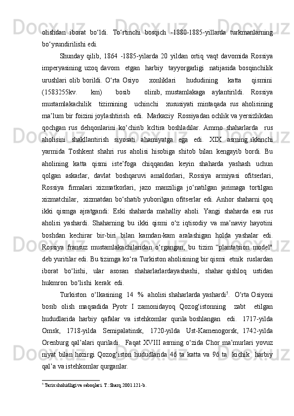 olishdan   iborat   bo‘ldi.   To‘rtinchi   bosqich   -1880-1885-yillarda   turkmanlarning
bo‘ysundirilishi edi. 
Shunday   qilib,   1864   -1885-yilarda   20   yildan   ortiq   vaqt   davomida   Rossiya
imperyasining   uzoq   davom     etgan     harbiy     tayyorgarligi     natijasida   bosqinchilik
urushlari   olib   borildi.   O‘rta   Osiyo         xonliklari         hududining         katta         qismini
(1583255kv.         km)         bosib         olinib,   mustamlakaga     aylantirildi.     Rossiya
mustamlakachilik     tizimining     uchinchi     xususiyati   mintaqada   rus   aholisining
ma’lum bir foizini joylashtirish  edi.  Markaziy  Rossiyadan ochlik va yersizlikdan
qochgan   rus   dehqonlarini   ko‘chirib   kcltira   boshladilar.   Ammo   shaharlarda     rus
aholisini     shakllantirish     siyosati     ahamiyatga     ega     edi.     XIX     asrning   ikkinchi
yarmida   Toshkent   shahri   rus   aholisi   hisobiga   shitob   bilan   kengayib   bordi.   Bu
aholining     katta     qismi     iste’foga     chiqqandan     keyin     shaharda     yashash     uchun
qolgan   askarlar,   davlat   boshqaruvi   amaldorlari,   Rossiya   armiyasi   ofitserlari,
Rossiya   firmalari   xizmatkorlari,   jazo   manziliga   jo‘natilgan   jarimaga   tortilgan
xizmatchilar,     xizmatdan   bo‘shatib   yuborilgan   ofitserlar   edi.   Anhor   shaharni   qoq
ikki   qismga   ajratgandi:   Eski   shaharda   mahalliy   aholi.   Yangi   shaharda   esa   rus
aholisi   yashardi.   Shaharning   bu   ikki   qismi   o‘z   iqtisodiy   va   ma’naviy   hayotini
boshdan   kechirar   bir-biri   bilan   kamdan-kam   aralashigan   holda   yashalar   edi.
Rossiya   fransuz   mustamlakachilaridan   o‘rgangan,   bu   tizim   “plantatsion   model"
deb yuritilar edi. Bu tizimga ko‘ra Turkiston aholisining bir qismi  etnik  ruslardan
iborat     bo‘lishi,     ular     asosan     shaharlarlardayashashi,     shahar   qishloq     ustidan
hukmron  bo‘lishi  kerak  edi.  
Turkiston   o‘lkasining   14   %   aholisi shaharlarda yashardi 5
.   O‘rta Osiyoni
bosib   olish   maqsadida   Pyotr   I   zamonidayoq   Qozog‘istonning     zabt     etilgan
hududlarida  harbiy  qafalar  va  istehkomlar  qurila boshlangan   edi.   1717-yilda
Omsk,    1718-yilda    Semipalatinsk,    1720-yilda    Ust-Kamenogorsk,  1742-yilda
Orenburg   qal’alari   quriladi.     Faqat   XVIII   asrning   o‘zida   Chor   ma’murlari   yovuz
niyat   bilan   hozirgi   Qozog‘iston   hududlarida   46   ta   katta   va   96   ta     kichik     harbiy
qal’a va istehkomlar qurganlar. 
5
  Tarix shohidligi va saboqlari. T.:Sharq.2001.121-b. 