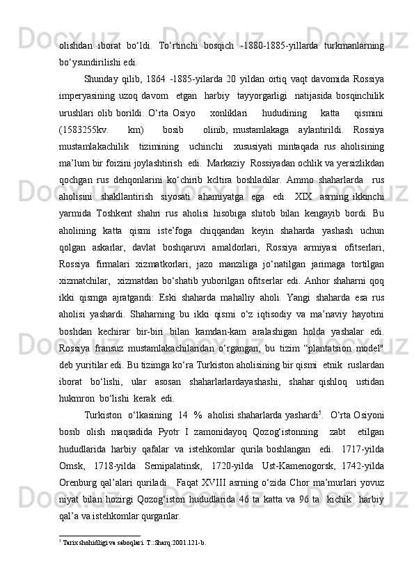olishdan   iborat   bo‘ldi.   To‘rtinchi   bosqich   -1880-1885-yillarda   turkmanlarning
bo‘ysundirilishi edi. 
Shunday   qilib,   1864   -1885-yilarda   20   yildan   ortiq   vaqt   davomida   Rossiya
imperyasining   uzoq   davom     etgan     harbiy     tayyorgarligi     natijasida   bosqinchilik
urushlari   olib   borildi.   O‘rta   Osiyo         xonliklari         hududining         katta         qismini
(1583255kv.         km)         bosib         olinib,   mustamlakaga     aylantirildi.     Rossiya
mustamlakachilik     tizimining     uchinchi     xususiyati   mintaqada   rus   aholisining
ma’lum bir foizini joylashtirish  edi.  Markaziy  Rossiyadan ochlik va yersizlikdan
qochgan   rus   dehqonlarini   ko‘chirib   kcltira   boshladilar.   Ammo   shaharlarda     rus
aholisini     shakllantirish     siyosati     ahamiyatga     ega     edi.     XIX     asrning   ikkinchi
yarmida   Toshkent   shahri   rus   aholisi   hisobiga   shitob   bilan   kengayib   bordi.   Bu
aholining     katta     qismi     iste’foga     chiqqandan     keyin     shaharda     yashash     uchun
qolgan   askarlar,   davlat   boshqaruvi   amaldorlari,   Rossiya   armiyasi   ofitserlari,
Rossiya   firmalari   xizmatkorlari,   jazo   manziliga   jo‘natilgan   jarimaga   tortilgan
xizmatchilar,     xizmatdan   bo‘shatib   yuborilgan   ofitserlar   edi.   Anhor   shaharni   qoq
ikki   qismga   ajratgandi:   Eski   shaharda   mahalliy   aholi.   Yangi   shaharda   esa   rus
aholisi   yashardi.   Shaharning   bu   ikki   qismi   o‘z   iqtisodiy   va   ma’naviy   hayotini
boshdan   kechirar   bir-biri   bilan   kamdan-kam   aralashigan   holda   yashalar   edi.
Rossiya   fransuz   mustamlakachilaridan   o‘rgangan,   bu   tizim   “plantatsion   model"
deb yuritilar edi. Bu tizimga ko‘ra Turkiston aholisining bir qismi  etnik  ruslardan
iborat     bo‘lishi,     ular     asosan     shaharlarlardayashashi,     shahar   qishloq     ustidan
hukmron  bo‘lishi  kerak  edi.  
Turkiston   o‘lkasining   14   %   aholisi shaharlarda yashardi 5
.   O‘rta Osiyoni
bosib   olish   maqsadida   Pyotr   I   zamonidayoq   Qozog‘istonning     zabt     etilgan
hududlarida  harbiy  qafalar  va  istehkomlar  qurila boshlangan   edi.   1717-yilda
Omsk,    1718-yilda    Semipalatinsk,    1720-yilda    Ust-Kamenogorsk,  1742-yilda
Orenburg   qal’alari   quriladi.     Faqat   XVIII   asrning   o‘zida   Chor   ma’murlari   yovuz
niyat   bilan   hozirgi   Qozog‘iston   hududlarida   46   ta   katta   va   96   ta     kichik     harbiy
qal’a va istehkomlar qurganlar. 
5
  Tarix shohidligi va saboqlari. T.:Sharq.2001.121-b.