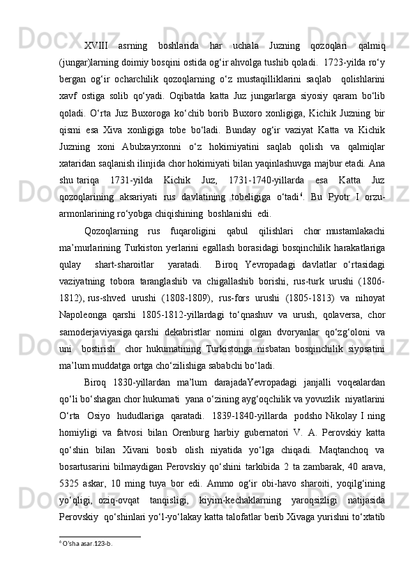 XVIII   asrning   boshlarida   har   uchala   Juzning   qozoqlari   qalmiq
(jungar)larning doimiy bosqini ostida og‘ir ahvolga tushib qoladi.  1723-yilda ro‘y
bergan   og‘ir   ocharchilik   qozoqlarning   o‘z   mustaqilliklarini   saqlab     qolishlarini
xavf   ostiga   solib   qo‘yadi.   Oqibatda   katta   Juz   jungarlarga   siyosiy   qaram   bo‘lib
qoladi.   O‘rta   Juz   Buxoroga   ko‘chib   borib   Buxoro   xonligiga,   Kichik   Juzning   bir
qismi   esa   Xiva   xonligiga   tobe   bo‘ladi.   Bunday   og‘ir   vaziyat   Katta   va   Kichik
Juzning     xoni     Abulxayrxonni     o‘z     hokimiyatini     saqlab     qolish     va     qalmiqlar
xataridan saqlanish ilinjida chor hokimiyati bilan yaqinlashuvga majbur etadi. Ana
shu   tariqa       1731-yilda       Kichik       Juz,       1731-1740-yillarda       esa       Katta       Juz
qozoqlarining   aksariyati   rus   davlatining   tobeligiga   o‘tadi 6
.   Bu   Pyotr   I   orzu-
armonlarining ro‘yobga chiqishining  boshlanishi  edi.  
Qozoqlarning     rus     fuqaroligini     qabul     qilishlari     chor   mustamlakachi
ma’murlarining   Turkiston   yerlarini   egallash   borasidagi   bosqinchilik   harakatlariga
qulay     shart-sharoitlar     yaratadi.     Biroq   Yevropadagi   davlatlar   o‘rtasidagi
vaziyatning  tobora  taranglashib  va  chigallashib  borishi,  rus-turk  urushi  (1806-
1812), rus-shved   urushi   (1808-1809),   rus-fors   urushi   (1805-1813)   va   nihoyat
Napoleonga   qarshi   1805-1812-yillardagi   to‘qnashuv   va   urush,   qolaversa,   chor
samoderjaviyasiga qarshi  dekabristlar  nomini  olgan  dvoryanlar  qo‘zg‘oloni  va
uni     bostirish     chor   hukumatining   Turkistonga   nisbatan   bosqinchilik   siyosatini
ma’lum muddatga ortga cho‘zilishiga sababchi bo‘ladi. 
Biroq   1830-yillardan   ma’lum   darajadaYevropadagi   janjalli   voqealardan
qo‘li bo‘shagan chor hukumati  yana o‘zining ayg‘oqchilik va yovuzlik  niyatlarini
O‘rta     Osiyo     hududlariga     qaratadi.     1839-1840-yillarda     podsho   Nikolay   I   ning
homiyligi   va   fatvosi   bilan   Orenburg   harbiy   gubernatori   V.   A.   Perovskiy   katta
qo‘shin     bilan     Xivani     bosib     olish     niyatida     yo‘lga     chiqadi.     Maqtanchoq     va
bosartusarini   bilmaydigan   Perovskiy   qo‘shini   tarkibida   2   ta   zambarak,   40   arava,
5325   askar,   10   ming   tuya   bor   edi.   Ammo   og‘ir   obi-havo   sharoiti,   yoqilg‘ining
yo‘qligi,   oziq-ovqat     tanqisligi,     kiyim-kechaklarning     yaroqsizligi     natijasida
Perovskiy  qo‘shinlari yo‘l-yo‘lakay katta talofatlar berib Xivaga yurishni to‘xtatib
6
 O’sha asar.123-b.