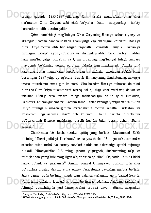 orqaga   qaytadi.   1855-1857-yillardagi   Qrim   urushi   munosabati   bilan   chor
ma’murlari   O‘rta   Osiyoni   zabt   etish   bo‘yicha     katta     miqiyosdagi     harbiy
harakatlarni  olib  borolmaydilar.  
Qrim     urushidagi   mag‘lubiyat   O‘rta   Osiyoning   Rossiya   uchun   siyosiy   va
strategik   jihatdan   qanchalik   katta   ahamiyatga   ega   ekanligini   ko‘rsatdi.   Rossiya
o‘rta   Osiyo   uchun   olib   boriladigan   raqobatli     kurashda     Buyuk     Britaniya
qirolligini  nafaqat  siyosiy-iqtisodiy  va  strategik jihatdan  balki  harbiy  jihatdan
ham  mag‘lubiyatga  uchratish  va  Qrim  urushidagi mag‘lubiyat  tufayli  xalqaro
maydonda  bo‘shashib  qolgan  obro‘sini  tiklashi  ham mumkin  edi.  Chunki  hind
xalqining  butun  mamlakatni  qoplab  olgan  va  inglizlar tomonidan  zo‘rlik  bilan
bostirilgan  1857-yilgi  qo‘zg‘oloni  Buyuk  Britaniyaning Hindistondagi mavqeyi
uncha   mustahkam   emasligini   ko‘rsatdi.   Shu   boisdan   Rossiya   hukmron   doiralari
o‘rtasida O‘rta Osiyo muammosini  tezroq  hal  qilishga  chorlovchi xat,  da’vat  va
takliflar     1860-yillarda     tez-tez     ko‘zga     tashlanadigan     bo‘lib     qoldi.   Jumladan,
Orenburg general-gubernatori  Katenin tashqi  ishlar  vaziriga yozgan xatida “O‘rta
Osiyo   mulkiga   hukm-ronligimizni   o‘rnatishimiz     uchun     albatta     Turkiston     va
Toshkentni     egallashimiz     shart”     deb     ko‘rsatdi.     Uning     fikricha,     Toshkentni
qo‘lga kiritish   Buxoro   mulklariga   qurolli   kuchlar   bilan   borish   uchun   albatta
zarurdir 7
 . 
Chimkentda   bir   kecha-kunduz   qattiq   jang   bo‘ladi.   Muhammad   Solih
o‘zining   “Tarixi   jadidayi   Toshkand”   asrida   yozishicha:   “So‘ngra   to‘rt   tomondan
askarlar   otdan   tushdi   va   karnay   sadolari   ostida   rus   askarlariga   qarshi   hujumga
o‘tiladi.   Himoyachilar   2-3   ming   qadam   yugurgach,   dushmanning   to‘p   va
miltiqlaridan yomg‘irdek yog‘ilgan o‘qlar ostida qoldilar”. Oqibatda 12 ming kishi
halok   bo‘ladi   va   yaralanadi 8
.   Ammo   general   Chernyayev   boshchiligida   chor
qo‘shinlari   urushni   davom   ettira   olmay   Turkistonga   qaytishga   majbur   bo‘ladi.
Jinay   degan   joyda   bo‘lgan   jangda   ham   vatanparvarlarning   qo‘li   baland   kela-di.
Vatan himoyachilari  Iqon qal’asi uchun bo‘lgan jangda ham g‘alabaga erishadilar.
Alimqul   boshchiligida   yurt   himoyachilari   urushni   davom   ettirish   maqsadida
7
  Boboyev H.va boshq. O’zbek davlatchiligi tarixi. (II kitob) T.2009.256-b.
8
 O’zbekistonning yangi tarixi: 1 kitob. Turkiston chor Rossiyasi mustamlakasi davrida, T.Sharq,2000.178-b. 