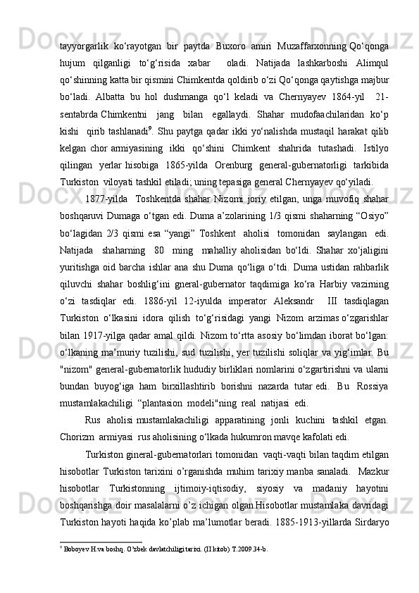 tayyorgarlik  ko‘rayotgan  bir  paytda  Buxoro  amiri  Muzaffarxonning Qo‘qonga
hujum   qilganligi   to‘g‘risida   xabar     oladi.   Natijada   lashkarboshi   Alimqul
qo‘shinning katta bir qismini Chimkentda qoldirib o‘zi Qo‘qonga qaytishga majbur
bo‘ladi.   Albatta   bu   hol   dushmanga   qo‘l   keladi   va   Chernyayev   1864-yil     21-
sentabrda Chimkentni     jang     bilan     egallaydi.   Shahar   mudofaachilaridan   ko‘p
kishi     qirib   tashlanadi 9
.   Shu   paytga   qadar   ikki   yo‘nalishda   mustaqil   harakat   qilib
kelgan   chor   armiyasining     ikki     qo‘shini     Chimkent     shahrida     tutashadi.     Istilyo
qilingan   yerlar hisobiga   1865-yilda   Orenburg   general-gubernatorligi   tarkibida
Turkiston  viloyati tashkil etiladi; uning tepasiga general Chernyayev qo‘yiladi.
1877-yilda     Toshkentda   shahar   Nizomi   joriy   etilgan,   unga   muvofiq   shahar
boshqaruvi Dumaga o‘tgan edi. Duma a’zolarining 1/3 qismi  shaharning “Osiyo”
bo‘lagidan   2/3   qismi   esa   “yangi”   Toshkent     aholisi     tomonidan     saylangan     edi.
Natijada     shaharning     80     ming     mahalliy   aholisidan   bo‘ldi.   Shahar   xo‘jaligini
yuritishga   oid   barcha   ishlar   ana   shu   Duma   qo‘liga   o‘tdi.   Duma   ustidan   rahbarlik
qiluvchi   shahar   boshlig‘ini   gneral-gubernator   taqdimiga   ko‘ra   Harbiy   vazirning
o‘zi   tasdiqlar   edi.   1886-yil   12-iyulda   imperator   Aleksandr     III   tasdiqlagan
Turkiston  o‘lkasini  idora  qilish  to‘g‘risidagi  yangi  Nizom  arzimas o‘zgarishlar
bilan 1917-yilga qadar amal qildi. Nizom to‘rtta asosiy bo‘limdan iborat  bo‘lgan:
o‘lkaning   ma’muriy   tuzilishi,   sud   tuzilishi,   yer   tuzilishi   soliqlar   va   yig‘imlar.   Bu
"nizom" general-gubernatorlik hududiy birliklari nomlarini o‘zgartirishni va ularni
bundan  buyog‘iga  ham  birxillashtirib  borishni  nazarda  tutar edi.   Bu   Rossiya
mustamlakachiligi  “plantasion  modeli"ning  real  natijasi  edi.  
Rus   aholisi mustamlakachiligi   apparatining   jonli   kuchini   tashkil   etgan.
Chorizm  armiyasi  rus aholisining o‘lkada hukumron mavqe kafolati edi.
Turkiston gineral-gubernatorlari tomonidan  vaqti-vaqti bilan taqdim etilgan
hisobotlar  Turkiston tarixini  o’rganishda  muhim  tarixiy manba sanaladi.    Mazkur
hisobotlar   Turkistonning   ijtimoiy-iqtisodiy,   siyosiy   va   madaniy   hayotini
boshqarishga doir masalalarni  o’z ichigan olgan.Hisobotlar mustamlaka davridagi
Turkiston hayoti  haqida ko’plab ma’lumotlar  beradi. 1885-1913-yillarda Sirdaryo
9
 Boboyev H.va boshq. O’zbek davlatchiligi tarixi. (II kitob) T.2009.34-b. 