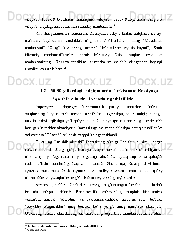 viloyati,   1888-1910-yillarda   Samarqand   viloyati,   1888-1913-yillarda   Farg’ona
viloyati haqidagi hisobotlar ana shunday manbalardir 10
.
Rus  sharqshunoslari   tomonidan  Rossiyani   milliy  o’lkalari   xalqlarini   milliy-
ma’naviy   boyliklarini   sinchiklab   o’rganish   V.V.Bartold   o’zining   “Musulmon
madaniyati”,   “Ulug’bek   va   uning   zamoni”,   “Mir   Alisher   siyosiy   hayoti”,   “Shoir
Nizomiy   maqbarasi”asarlari   orqali   Markaziy   Osiyo   xaqlari   tarixi   va
madaniyatining     Rossiya   tarkibiga   kirguncha   va   qo’shib   olingandan   keyingi
ahvolini ko’rsatib berdi 11
.
1.2. 50-80-yillardagi tadqiqotlarda Turkistonni Rossiyaga
“qo’shib olinishi” iborasining ishlatilishi.
Imperiyani   boshqargan   kommunistik   partiya   rahbarlari   Turkiston
xalqlarining   boy   o’tmish   tarixini   atroflicha   o’rganishga,   xolis   tadqiq   etishga,
targ’ib-tashviq   qilishga   yo’l   qo’ymadilar.   Ular   ayniqsa   rus   bosqiniga   qarshi   olib
borilgan   kurashlar   ahamiyatini   kamsitishga   va   xaspo’shlashga   qattiq   urindilar.Bu
xol ayniqsa XX asr 50-yillarida yaqqol ko’zga tashlandi.
O’lkaning   “urushib   olinishi”   iborasining   o’rniga   “qo’shib   olinishi”   degan
so’zlar ishlatildi. Ularga go’yo Rossiya  tufayli Turkistonni  tinchlik o’rnatilgan va
o’lkada   ijobiy   o’zgarishlar   ro’y   berganligi,   aks   holda   qattiq   inqiroz   va   qoloqlik
sodir   bo’lishi   mumkinligi   haqida   jar   solindi.   Shu   tariqa,   Rossiya   davlatining
ayovsiz   mustamlakachilik   siyosati     va   milliy   zulmini   emas,   balki   “ijobiy
o’zgarishlar va yutuqlar”ni targ’ib etish asosiy vazifaga aylantirildi.
Bunday   qarashlar   O’bekiston   tarixiga   bag’ishlangan   barcha   katta-kichik
ishlarda   ko’zga   tashlandi.   Bosqinchilik,   zo’ravonlik,   minglab   kishilarning
yostig’ini   quritish,   talon-tarij   va   vayronagarchiliklar   hisobiga   sodir   bo’lgan
“obyektiv   o’zgarishlar”   ning   boridan   ko’ra   yo’g’i   ming   marotaba   afzal   edi.
O’lkaning  urushib olinishining  tom  ma’nodagi   oqibatlari   shundan  iborat   bo’ldiki,
10
  Tolibov R.Muhim tarixiy manbalar.//Moziydan sado.2008.91-b.
11
 O’sha asar.92-b. 