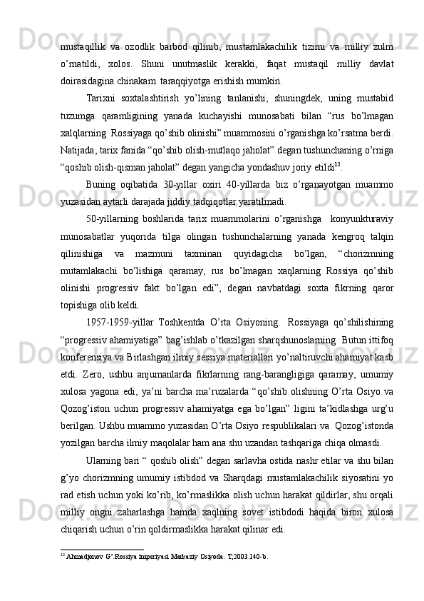 mustaqillik   va   ozodlik   barbod   qilinib,   mustamlakachilik   tizimi   va   milliy   zulm
o’rnatildi,   xolos.   Shuni   unutmaslik   kerakki,   faqat   mustaqil   milliy   davlat
doirasidagina chinakam  taraqqiyotga erishish mumkin.
Tarixni   soxtalashtirish   yo’lining   tanlanishi,   shuningdek,   uning   mustabid
tuzumga   qaramligining   yanada   kuchayishi   munosabati   bilan   “rus   bo’lmagan
xalqlarning  Rossiyaga qo’shib olinishi” muammosini o’rganishga ko’rsatma berdi.
Natijada, tarix fanida “qo’shib olish-mutlaqo jaholat” degan tushunchaning o’rniga
“qoshib olish-qisman jaholat” degan yangicha yondashuv joriy etildi 12
.
Buning   oqibatida   30-yillar   oxiri   40-yillarda   biz   o’rganayotgan   muammo
yuzasidan aytarli darajada jiddiy tadqiqotlar yaratilmadi.
50-yillarning   boshlarida   tarix   muammolarini   o’rganishga     konyunkturaviy
munosabatlar   yuqorida   tilga   olingan   tushunchalarning   yanada   kengroq   talqin
qilinishiga   va   mazmuni   taxminan   quyidagicha   bo’lgan,   “chorizmning
mutamlakachi   bo’lishiga   qaramay,   rus   bo’lmagan   xaqlarning   Rossiya   qo’shib
olinishi   progressiv   fakt   bo’lgan   edi”,   degan   navbatdagi   soxta   fikrning   qaror
topishiga olib keldi.
1957-1959-yillar   Toshkentda   O’rta   Osiyoning     Rossiyaga   qo’shilishining
“progressiv ahamiyatiga” bag’ishlab o’tkazilgan sharqshunoslarning   Butun ittifoq
konferensiya va Birlashgan ilmiy sessiya materiallari yo’naltiruvchi ahamiyat kasb
etdi.   Zero,   ushbu   anjumanlarda   fikrlarning   rang-barangligiga   qaramay,   umumiy
xulosa   yagona   edi,   ya’ni   barcha   ma’ruzalarda   “qo’shib   olishning   O’rta   Osiyo   va
Qozog’iston   uchun   progressiv   ahamiyatga   ega   bo’lgan”   ligini   ta’kidlashga   urg’u
berilgan. Ushbu muammo yuzasidan O’rta Osiyo respublikalari va  Qozog’istonda
yozilgan barcha ilmiy maqolalar ham ana shu uzandan tashqariga chiqa olmasdi.
Ularning bari “ qoshib olish” degan sarlavha ostida nashr etilar va shu bilan
g’yo   chorizmning   umumiy   istibdod   va   Sharqdagi   mustamlakachilik   siyosatini   yo
rad etish uchun yoki ko’rib, ko’rmaslikka olish uchun harakat qildirlar, shu orqali
milliy   ongni   zaharlashga   hamda   xaqlning   sovet   istibdodi   haqida   biron   xulosa
chiqarish uchun o’rin qoldirmaslikka harakat qilinar edi.
12
  Ahmadjonov G’.Rossiya imperiyasi Markaziy Osiyoda. T ;2003.140- b .