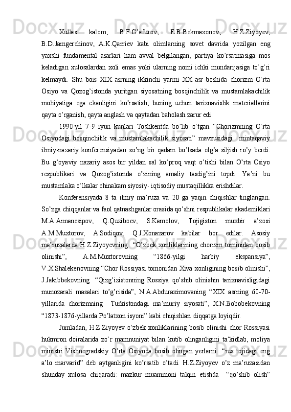 Xullas   kalom,   B.F.G’afurov,   E.B.Bekmaxonov,   H.Z.Ziyoyev,
B.D.Jamgerchinov,   A.K.Qarriev   kabi   olimlarning   sovet   davrida   yozilgan   eng
yaxshi   fundamental   asarlari   ham   avval   belgilangan,   partiya   ko’rsatmasiga   mos
keladigan   xulosalardan   xoli   emas   yoki   ularning   nomi   ichki   mundarijasiga   to’g’ri
kelmaydi.   Shu   bois   XIX   asrning   ikkinchi   yarmi   XX   asr   boshida   chorizm   O’rta
Osiyo   va   Qozog’istonda   yuritgan   siyosatning   bosqinchilik   va   mustamlakachilik
mohiyatiga   ega   ekanligini   ko’rsatish,   buning   uchun   tarixnavislik   materiallarini
qayta o’rganish, qayta anglash va qaytadan baholash zarur edi.
1990-yil   7-9   iyun   kunlari   Toshkentda   bo’lib   o’tgan   “Chorizmning   O’rta
Osiyodagi   bosqinchilik   va   mustamlakachilik   siyosati”   mavzusidagi     mintaqaviy
ilmiy-nazariy   konferensiyadan   so’ng   bir   qadam   bo’lsada   olg’a   siljish   ro’y   berdi.
Bu   g’oyaviy   nazariy   asos   bir   yildan   sal   ko’proq   vaqt   o’tishi   bilan   O’rta   Osiyo
respublikari   va   Qozog’istonda   o’zining   amaliy   tasdig’ini   topdi.   Ya’ni   bu
mustamlaka o’lkalar chinakam siyosiy- iqtisodiy mustaqillikka erishdilar.
Konferensiyada   8   ta   ilmiy   ma’ruza   va   20   ga   yaqin   chiqishlar   tinglangan.
So’zga chiqqanlar va faol qatnashganlar orasida qo’shni respublikalar akademiklari
M.A.Annanesipov,   Q.Quziboev,   S.Kamolov,   Tojigiston   muxbir   a’zosi
A.M.Muxtorov,   A.Sodiqov,   Q.J.Xonazarov   kabilar   bor   edilar.   Asosiy
ma’ruzalarda   H.Z.Ziyoyevning     “O’zbek   xonliklarining   chorizm   tominidan   bosib
olinishi”,   A.M.Muxtorovning   “1866-yilgi   harbiy   ekspansiya”,
V.X.Shalekenovning “Chor Rossiyasi tomonidan Xiva xonligining bosib olinishi”,
J.Jakibbekovning     “Qizg’izistonning   Rossiya   qo’shib   olinishin   tarixnavisligidagi
munozarali   masalari   to’g’risida”,   N.A.Abduraximovaning   “XIX   asrning   60-70-
yillarida   chorizmning     Turkistondagi   ma’muriy   siyosati”,   X.N.Bobobekovning
“1873-1876-yillarda Po’latxon isyoni” kabi chiqishlari diqqatga loyiqdir.
Jumladan, H.Z.Ziyoyev  o’zbek  xonliklarining bosib olinishi  chor  Rossiyasi
hukmron   doiralarida   zo’r   mamnuniyat   bilan   kutib   olinganligini   ta’kidlab,   moliya
ministri   Vishnegradskiy   O’rta   Osiyoda   bosib   olingan   yerlarni     “rus   tojidagi   eng
a’lo   marvarid”   deb   aytganligini   ko’rsatib   o’tadi.   H.Z.Ziyoyev   o’z   ma’ruzasidan
shunday   xulosa   chiqaradi:   mazkur   muammoni   talqin   etishda     “qo’shib   olish” 