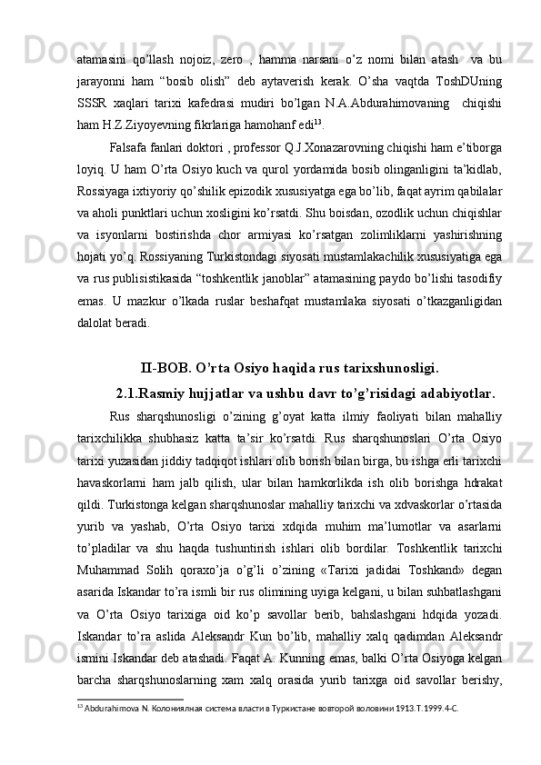 atamasini   qo’llash   nojoiz,   zero   ,   hamma   narsani   o’z   nomi   bilan   atash     va   bu
jarayonni   ham   “bosib   olish”   deb   aytaverish   kerak.   O’sha   vaqtda   ToshDUning
SSSR   xaqlari   tarixi   kafedrasi   mudiri   bo’lgan   N.A.Abdurahimovaning     chiqishi
ham H.Z.Ziyoyevning fikrlariga hamohanf edi 13
.
Falsafa fanlari doktori , professor Q.J.Xonazarovning chiqishi ham e’tiborga
loyiq. U ham O’rta Osiyo kuch va qurol  yordamida bosib olinganligini  ta’kidlab,
Rossiyaga ixtiyoriy qo’shilik epizodik xususiyatga ega bo’lib, faqat ayrim qabilalar
va aholi punktlari uchun xosligini ko’rsatdi. Shu boisdan, ozodlik uchun chiqishlar
va   isyonlarni   bostirishda   chor   armiyasi   ko’rsatgan   zolimliklarni   yashirishning
hojati yo’q. Rossiyaning Turkistondagi siyosati mustamlakachilik xususiyatiga ega
va rus publisistikasida “toshkentlik janoblar” atamasining paydo bo’lishi tasodifiy
emas.   U   mazkur   o’lkada   ruslar   beshafqat   mustamlaka   siyosati   o’tkazganligidan
dalolat beradi.
II-BOB.  O’rta Osiyo haqida rus  tarixshunosligi.
2.1.Rasmiy hujjatlar va ushbu davr to’g’risidagi adabiyotlar.
Rus   sharqshunosligi   o’zining   g’oyat   katta   ilmiy   faoliyati   bilan   mahalliy
tarixchilikka   shubhasiz   katta   ta’sir   ko’rsatdi.   Rus   sharqshunoslari   O’rta   Osiyo
tarixi yuzasidan jiddiy tadqiqot ishlari olib borish bilan birga, bu ishga erli tarixchi
havaskorlarni   ham   jalb   qilish,   ular   bilan   hamkorlikda   ish   olib   borishga   hdrakat
qildi. Turkistonga kelgan sharqshunoslar mahalliy tarixchi va xdvaskorlar o’rtasida
yurib   va   yashab,   O’rta   Osiyo   tarixi   xdqida   muhim   ma’lumotlar   va   asarlarni
to’pladilar   va   shu   haqda   tushuntirish   ishlari   olib   bordilar.   Toshkentlik   tarixchi
Muhammad   Solih   qoraxo’ja   o’g’li   o’zining   «Tarixi   jadidai   Toshkand»   degan
asarida Iskandar to’ra ismli bir rus olimining uyiga kelgani, u bilan suhbatlashgani
va   O’rta   Osiyo   tarixiga   oid   ko’p   savollar   berib,   bahslashgani   hdqida   yozadi.
Iskandar   to’ra   aslida   Aleksandr   Kun   bo’lib,   mahalliy   xalq   qadimdan   Aleksandr
ismini Iskandar deb atashadi. Faqat A. Kunning emas, balki O’rta Osiyoga kelgan
barcha   sharqshunoslarning   xam   xalq   orasida   yurib   tarixga   oid   savollar   berishy,
13
  Abdurahimova   N . Колониялная система власти в Туркистане вовторой воловини 1913. T .1999.4- C . 