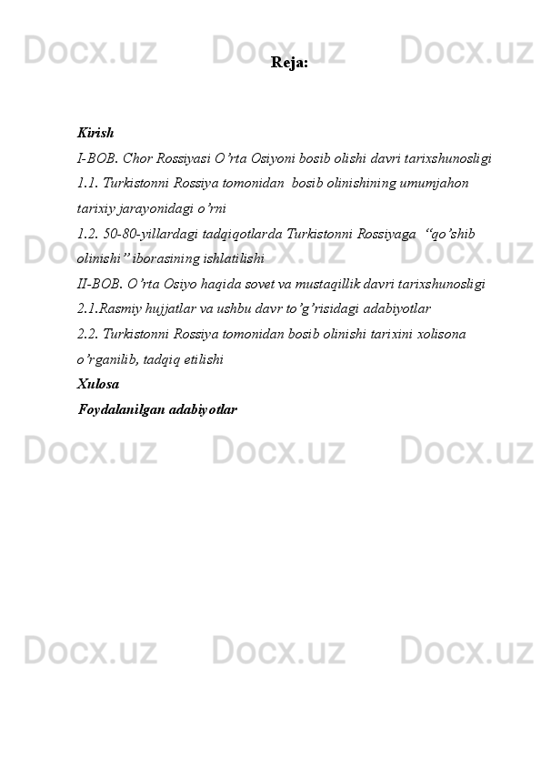 Reja:
Kirish
I-BOB. Chor Rossiyasi O’rta Osiyoni bosib olishi davri tarixshunosligi
1.1. Turkistonni Rossiya tomonidan  bosib olinishining umumjahon 
tarixiy jarayonidagi o’rni
1.2. 50-80-yillardagi tadqiqotlarda Turkistonni Rossiyaga  “qo’shib 
olinishi” iborasining ishlatilishi
II-BOB.  O’rta Osiyo haqida sovet va mustaqillik davri  tarixshunosligi
2.1.Rasmiy hujjatlar va ushbu davr to’g’risidagi adabiyotlar
2.2. Turkistonni Rossiya tomonidan bosib olinishi tarixini xolisona 
o’rganilib, tadqiq etilishi
Xulosa
Foydalanilgan adabiyotlar 