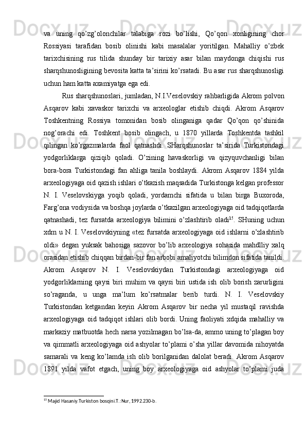 va   uning   qo’zg’olonchilar   talabiga   rozi   bo’lishi,   Qo’qon   xonligining   chor
Rossiyasi   tarafidan   bosib   olinishi   kabi   masalalar   yoritilgan.   Mahalliy   o’zbek
tarixchisining   rus   tilida   shunday   bir   tarixiy   asar   bilan   maydonga   chiqishi   rus
sharqshunosligining bevosita katta ta’sirini ko’rsatadi. Bu asar rus sharqshunosligi
uchun ham katta axamiyatga ega edi.
Rus sharqshunoslari, jumladan, N.I.Veselovskiy rahbarligida Akrom polvon
Asqarov   kabi   xavaskor   tarixchi   va   arxeologlar   etishib   chiqdi.   Akrom   Asqarov
Toshkentning   Rossiya   tomonidan   bosib   olinganiga   qadar   Qo’qon   qo’shinida
nog’orachi   edi.   Toshkent   bosib   olingach,   u   1870   yillarda   Toshkentda   tashkil
qilingan   ko’rgazmalarda   faol   qatnashdi.   SHarqshunoslar   ta’sirida   Turkistondagi
yodgorliklarga   qiziqib   qoladi.   O’zining   havaskorligi   va   qizyquvchanligi   bilan
bora-bora   Turkistondagi   fan   ahliga   tanila   boshlaydi.   Akrom   Asqarov   1884   yilda
arxeologiyaga oid qazish ishlari o’tkazish maqsadida Turkistonga kelgan professor
N.   I.   Veselovskiyga   yoqib   qoladi,   yordamchi   sifatida   u   bilan   birga   Buxoroda,
Farg’ona vodiysida va boshqa joylarda o’tkazilgan arxeologiyaga oid tadqiqotlarda
qatnashadi,   tez   fursatda   arxeologiya   bilimini   o’zlashtirib   oladi 15
.   SHuning   uchun
xdm u N. I. Veselovskiyning  «tez fursatda arxeologiyaga oid ishlarni  o’zlashtirib
oldi»   degan   yuksak   bahosiga   sazovor   bo’lib   arxeologiya   sohasida   mahdlliy   xalq
orasidan etishib chiqqan birdan-bir fan arbobi amaliyotchi bilimdon sifatida tanildi.
Akrom   Asqarov   N.   I.   Veselovskiydan   Turkistondagi   arxeologiyaga   oid
yodgorliklarning   qaysi   biri   muhim   va   qaysi   biri   ustida   ish   olib   borish   zarurligini
so’raganda,   u   unga   ma’lum   ko’rsatmalar   berib   turdi.   N.   I.   Veselovskiy
Turkistondan   ketgandan   keyin   Akrom   Asqarov   bir   necha   yil   mustaqil   ravishda
arxeologiyaga   oid   tadqiqot   ishlari   olib   bordi.   Uning   faoliyati   xdqida   mahalliy   va
markaziy matbuotda hech narsa yozilmagan bo’lsa-da, ammo uning to’plagan boy
va qimmatli arxeologiyaga oid ashyolar to’plami o’sha yillar davomida nihoyatda
samarali   va   keng   ko’lamda   ish   olib   borilganidan   dalolat   beradi.   Akrom   Asqarov
1891   yilda   vafot   etgach,   uning   boy   arxeologiyaga   oid   ashyolar   to’plami   juda
15
 Majid Hasaniy.Turkiston bosqini.T.:Nur, 1992.230-b. 