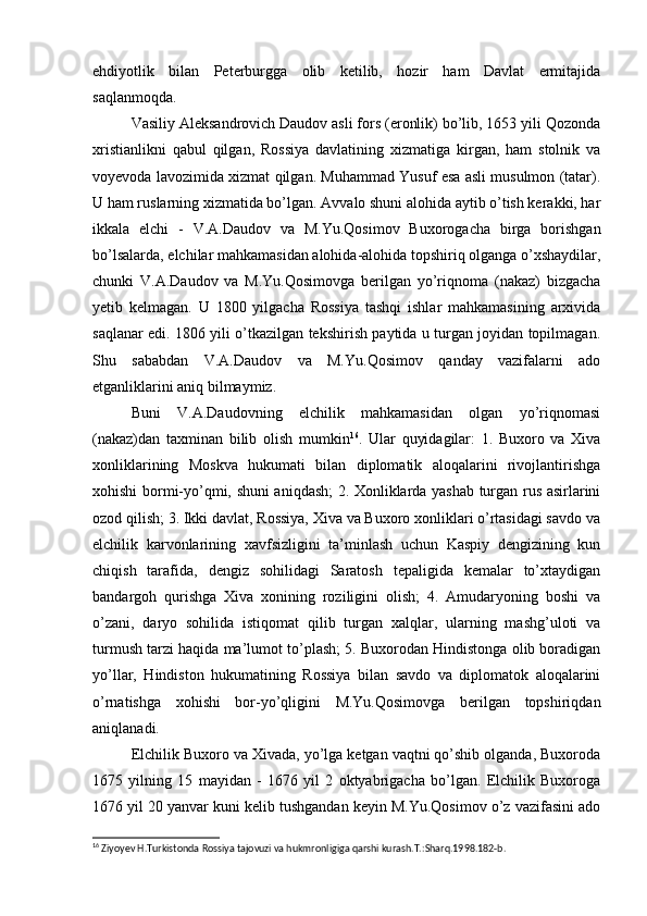 ehdiyotlik   bilan   Peterburgga   olib   ketilib,   hozir   ham   Davlat   ermitajida
saqlanmoqda.
Vasiliy Aleksandrovich Daudov asli fors (eronlik) bo’lib, 1653 yili Qozonda
xristianlikni   qabul   qilgan,   Rossiya   davlatining   xizmatiga   kirgan,   ham   stolnik   va
voyevoda lavozimida xizmat qilgan. Muhammad Yusuf esa asli musulmon (tatar).
U ham ruslarning xizmatida bo’lgan. Avvalo shuni alohida aytib o’tish kerakki, har
ikkala   elchi   -   V.A.Daudov   va   M.Yu.Qosimov   Buxorogacha   birga   borishgan
bo’lsalarda, elchilar mahkamasidan alohida-alohida topshiriq olganga o’xshaydilar,
chunki   V.A.Daudov   va   M.Yu.Qosimovga   berilgan   yo’riqnoma   (nakaz)   bizgacha
yetib   kelmagan.   U   1800   yilgacha   Rossiya   tashqi   ishlar   mahkamasining   arxivida
saqlanar edi. 1806 yili o’tkazilgan tekshirish paytida u turgan joyidan topilmagan.
Shu   sababdan   V.A.Daudov   va   M.Yu.Qosimov   qanday   vazifalarni   ado
etganliklarini aniq bilmaymiz.
Buni   V.A.Daudovning   elchilik   mahkamasidan   olgan   yo’riqnomasi
(nakaz)dan   taxminan   bilib   olish   mumkin 16
.   Ular   quyidagilar:   1.   Buxoro   va   Xiva
xonliklarining   Moskva   hukumati   bilan   diplomatik   aloqalarini   rivojlantirishga
xohishi bormi-yo’qmi, shuni aniqdash; 2. Xonliklarda yashab turgan rus asirlarini
ozod qilish; 3. Ikki davlat, Rossiya, Xiva va Buxoro xonliklari o’rtasidagi savdo va
elchilik   karvonlarining   xavfsizligini   ta’minlash   uchun   Kaspiy   dengizining   kun
chiqish   tarafida,   dengiz   sohilidagi   Saratosh   tepaligida   kemalar   to’xtaydigan
bandargoh   qurishga   Xiva   xonining   roziligini   olish;   4.   Amudaryoning   boshi   va
o’zani,   daryo   sohilida   istiqomat   qilib   turgan   xalqlar,   ularning   mashg’uloti   va
turmush tarzi haqida ma’lumot to’plash; 5. Buxorodan Hindistonga olib boradigan
yo’llar,   Hindiston   hukumatining   Rossiya   bilan   savdo   va   diplomatok   aloqalarini
o’rnatishga   xohishi   bor-yo’qligini   M.Yu.Qosimovga   berilgan   topshiriqdan
aniqlanadi.
Elchilik Buxoro va Xivada, yo’lga ketgan vaqtni qo’shib olganda, Buxoroda
1675   yilning   15   mayidan   -   1676   yil   2   oktyabrigacha   bo’lgan.   Elchilik   Buxoroga
1676 yil 20 yanvar kuni kelib tushgandan keyin M.Yu.Qosimov o’z vazifasini ado
16
 Ziyoyev H.Turkistonda Rossiya tajovuzi va hukmronligiga qarshi kurash.T.:Sharq.1998.182-b. 