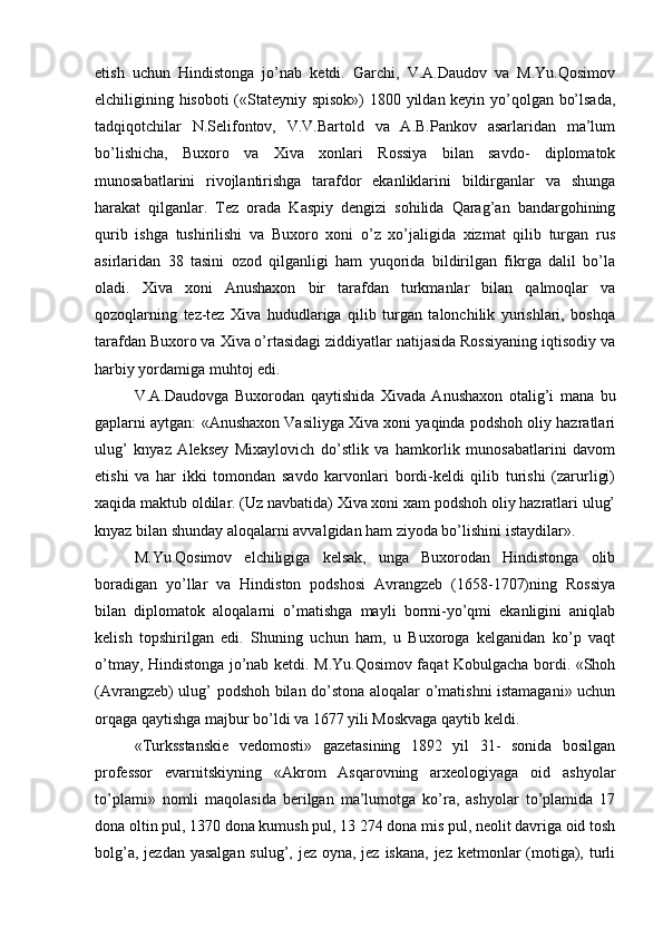 etish   uchun   Hindistonga   jo’nab   ketdi.   Garchi,   V.A.Daudov   va   M.Yu.Qosimov
elchiligining hisoboti («Stateyniy spisok») 1800 yildan keyin yo’qolgan bo’lsada,
tadqiqotchilar   N.Selifontov,   V.V.Bartold   va   A.B.Pankov   asarlaridan   ma’lum
bo’lishicha,   Buxoro   va   Xiva   xonlari   Rossiya   bilan   savdo-   diplomatok
munosabatlarini   rivojlantirishga   tarafdor   ekanliklarini   bildirganlar   va   shunga
harakat   qilganlar.   Tez   orada   Kaspiy   dengizi   sohilida   Qarag’an   bandargohining
qurib   ishga   tushirilishi   va   Buxoro   xoni   o’z   xo’jaligida   xizmat   qilib   turgan   rus
asirlaridan   38   tasini   ozod   qilganligi   ham   yuqorida   bildirilgan   fikrga   dalil   bo’la
oladi.   Xiva   xoni   Anushaxon   bir   tarafdan   turkmanlar   bilan   qalmoqlar   va
qozoqlarning   tez-tez   Xiva   hududlariga   qilib   turgan   talonchilik   yurishlari,   boshqa
tarafdan Buxoro va Xiva o’rtasidagi ziddiyatlar natijasida Rossiyaning iqtisodiy va
harbiy yordamiga muhtoj edi.
V.A.Daudovga   Buxorodan   qaytishida   Xivada   Anushaxon   otalig’i   mana   bu
gaplarni aytgan: «Anushaxon Vasiliyga Xiva xoni yaqinda podshoh oliy hazratlari
ulug’   knyaz   Aleksey   Mixaylovich   do’stlik   va   hamkorlik   munosabatlarini   davom
etishi   va   har   ikki   tomondan   savdo   karvonlari   bordi-keldi   qilib   turishi   (zarurligi)
xaqida maktub oldilar. (Uz navbatida) Xiva xoni xam podshoh oliy hazratlari ulug’
knyaz bilan shunday aloqalarni avvalgidan ham ziyoda bo’lishini istaydilar».
M.Yu.Qosimov   elchiligiga   kelsak,   unga   Buxorodan   Hindistonga   olib
boradigan   yo’llar   va   Hindiston   podshosi   Avrangzeb   (1658-1707)ning   Rossiya
bilan   diplomatok   aloqalarni   o’matishga   mayli   bormi-yo’qmi   ekanligini   aniqlab
kelish   topshirilgan   edi.   Shuning   uchun   ham,   u   Buxoroga   kelganidan   ko’p   vaqt
o’tmay, Hindistonga jo’nab ketdi. M.Yu.Qosimov faqat Kobulgacha bordi. «Shoh
(Avrangzeb) ulug’ podshoh bilan do’stona aloqalar o’matishni istamagani» uchun
orqaga qaytishga majbur bo’ldi va 1677 yili Moskvaga qaytib keldi.
«Turksstanskie   vedomosti»   gazetasining   1892   yil   31-   sonida   bosilgan
professor   evarnitskiyning   «Akrom   Asqarovning   arxeologiyaga   oid   ashyolar
to’plami»   nomli   maqolasida   berilgan   ma’lumotga   ko’ra,   ashyolar   to’plamida   17
dona oltin pul, 1370 dona kumush pul, 13 274 dona mis pul, neolit davriga oid tosh
bolg’a, jezdan yasalgan sulug’, jez oyna, jez iskana, jez ketmonlar (motiga), turli 