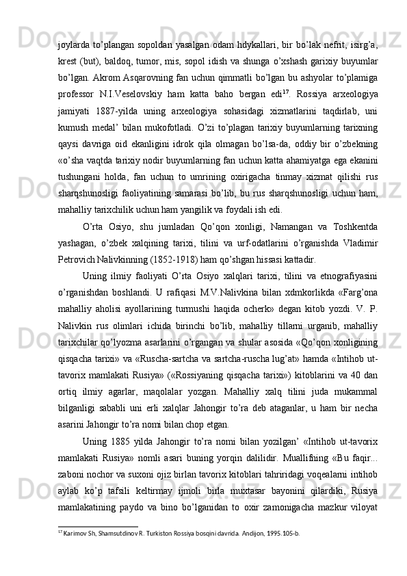 joylarda   to’plangan   sopoldan   yasalgan   odam   hdykallari,   bir   bo’lak   nefrit,   isirg’a,
krest  (but), baldoq, tumor, mis,  sopol  idish  va shunga o’xshash  garixiy buyumlar
bo’lgan. Akrom Asqarovning fan uchun qimmatli bo’lgan bu ashyolar to’plamiga
professor   N.I.Veselovskiy   ham   katta   baho   bergan   edi 17
.   Rossiya   arxeologiya
jamiyati   1887-yilda   uning   arxeologiya   sohasidagi   xizmatlarini   taqdirlab,   uni
kumush   medal’   bilan   mukofotladi.   O’zi   to’plagan   tarixiy   buyumlarning   tarixning
qaysi   davriga   oid   ekanligini   idrok   qila   olmagan   bo’lsa-da,   oddiy   bir   o’zbekning
«o’sha vaqtda tarixiy nodir buyumlarning fan uchun katta ahamiyatga ega ekanini
tushungani   holda,   fan   uchun   to   umrining   oxirigacha   tinmay   xizmat   qilishi   rus
sharqshunosligi   faoliyatining   samarasi   bo’lib,   bu   rus   sharqshunosligi   uchun   ham,
mahalliy tarixchilik uchun ham yangilik va foydali ish edi.
O’rta   Osiyo,   shu   jumladan   Qo’qon   xonligi,   Namangan   va   Toshkentda
yashagan,   o’zbek   xalqining   tarixi,   tilini   va   urf-odatlarini   o’rganishda   Vladimir
Petrovich Nalivkinning (1852-1918) ham qo’shgan hissasi kattadir.
Uning   ilmiy   faoliyati   O’rta   Osiyo   xalqlari   tarixi,   tilini   va   etnografiyasini
o’rganishdan   boshlandi.   U   rafiqasi   M.V.Nalivkina   bilan   xdmkorlikda   «Farg’ona
mahalliy   aholisi   ayollarining   turmushi   haqida   ocherk»   degan   kitob   yozdi.   V.   P.
Nalivkin   rus   olimlari   ichida   birinchi   bo’lib,   mahalliy   tillarni   urganib,   mahalliy
tarixchilar  qo’lyozma asarlarini o’rgangan va shular  asosida «Qo’qon xonligining
qisqacha tarixi» va «Ruscha-sartcha va sartcha-ruscha lug’at» hamda «Intihob ut-
tavorix   mamlakati   Rusiya»   («Rossiyaning   qisqacha   tarixi»)   kitoblarini   va   40   dan
ortiq   ilmiy   agarlar,   maqolalar   yozgan.   Mahalliy   xalq   tilini   juda   mukammal
bilganligi   sababli   uni   erli   xalqlar   Jahongir   to’ra   deb   ataganlar,   u   ham   bir   necha
asarini Jahongir to’ra nomi bilan chop etgan.
Uning   1885   yilda   Jahongir   to’ra   nomi   bilan   yozilgan’   «Intihob   ut-tavorix
mamlakati   Rusiya»   nomli   asari   buning   yorqin   dalilidir.   Muallifning   «Bu   faqir...
zaboni nochor va suxoni ojiz birlan tavorix kitoblari tahriridagi voqealarni intihob
aylab   ko’p   tafsili   keltirmay   ijmoli   birla   muxtasar   bayonini   qilardiki,   Rusiya
mamlakatining   paydo   va   bino   bo’lganidan   to   oxir   zamonigacha   mazkur   viloyat
17
 Karimov Sh, Shamsutdinov R. Turkiston Rossiya bosqini davrida.  Andijon, 1995.105- b . 