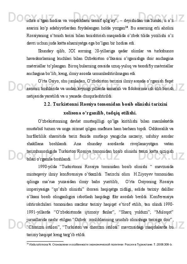 ichra   o’tgan  hodisa   va   voqeliklarni   tasnif   qilg’ay”,   –  deyishidan   ma’lumki,   u  o’z
asarini   ko’p   adabiyotlardan   foydalangan   holda   yozgan 18
.   Bu   asarning   erli   aholini
Rossiyaning o’tmish tarixi bilan tanishtirish maqsadida o’zbek tilida yozilishi  o’z
davri uchun juda katta ahamiyatga ega bo’lgan bir hodisa edi.
Shunday   qilib,   XX   asrning   20-yillariga   qadar   olimlar   va   turkshunos
havaskorlarning   kuchlari   bilan   Ozbekiston   o’lkasini   o’rganishga   doir   anchagina
materiallar to’plangan. Biroq bularning orasida uzuq-yuluq va tasodifiy materiallar
anchagina bo’lib, keng, ilmiy asosda umumlashtirilmagan edi.
O’rta Osiyo, shu jumladan, O’zbekiston tarixini ilmiy asosda o’rganish faqat
asrimiz boshlarida va undan keyingi yillarda samarali va fidokorona ish olib borish
natijasida yaratildi va u yanada chuqurlashtirildi.
2.2. Turkistonni Rossiya tomonidan bosib olinishi tarixini
xolisona o’rganilib, tadqiq etilishi.
O’zbekistonning   davlat   mustaqilligi   qo’lga   kiritilishi   bilan   mamlakatda
mustabid tuzum va unga xizmat qilgan mafkura ham barham topdi. Oshkoralik va
hurfikrlilik   sharoitida   tarix   fanida   mutlaqo   yangicha   nazariy,   uslubiy   asoslar
shakllana   boshlandi.   Ana   shunday   asoslarda   rivojlanayotgan   vatan
tarixshunosligida  Turkiston  Rossiya  tomonidan bosib  olinishi  tarixi  katta qiziqish
bilan o’rganila boshlandi.
1990-yilda   “Turkistonni   Rossiya   tominidan   bosib   olinishi   “   mavzusida
mintaqaviy   ilmiy   konferensiya   o’tkazildi.   Tarixchi   olim     H.Ziyoyev   tomonidan
qilinga   ma’rua   yuzasidan   ilmiy   bahs   yuritilib,     O’rta   Osiyoning   Rossiya
imperiyasiga   “qo’shib   olinishi”   iborasi   haqiqatga   zidligi,   aslida   tarixiy   dalillar
o’lkani   bosib   olinganligini   isbotlash   haqidagi   fikr   asoslab   berildi.   Konferensiya
ishtirokchilari   tomonidan   mazkur   tarixiy   haqiqat   e’tirof   etilib,   tan   olindi.1990-
1991-yillarda   “O’zbekistonda   ijtimoiy   fanlar”,   “Sharq   yulduzi”;   “Muloqot”
jurnallarida nashr etilgan “Ozbek   xonliklarining urushib olinishiga tarixiga doir”,
“Chorizm   istilosi”,   “Turkiston   va   chorizm   istilosi”   mavzusidagi   maqolalarda   bu
tarixiy haqiqat keng targ’ib etildi.
18
  Abdurahimova N.  Стоновлени и особенности экономической политики  России в Туркистане .  T .:2008.308- b . 