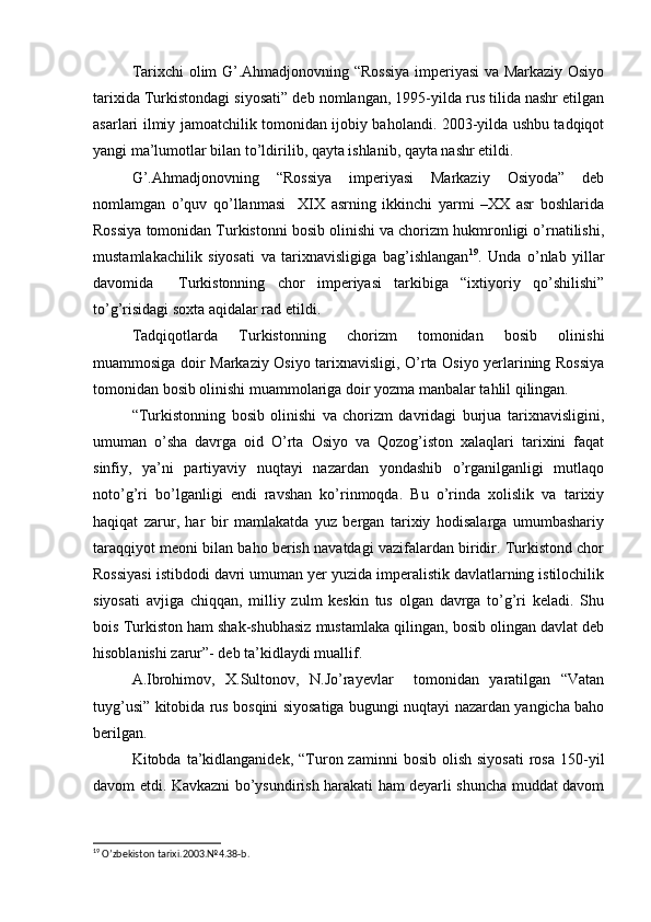 Tarixchi olim G’.Ahmadjonovning “Rossiya imperiyasi va Markaziy Osiyo
tarixida Turkistondagi siyosati” deb nomlangan, 1995-yilda rus tilida nashr etilgan
asarlari ilmiy jamoatchilik tomonidan ijobiy baholandi. 2003-yilda ushbu tadqiqot
yangi ma’lumotlar bilan to’ldirilib, qayta ishlanib, qayta nashr etildi.
G’.Ahmadjonovning   “Rossiya   imperiyasi   Markaziy   Osiyoda”   deb
nomlamgan   o’quv   qo’llanmasi     XIX   asrning   ikkinchi   yarmi   –XX   asr   boshlarida
Rossiya tomonidan Turkistonni bosib olinishi va chorizm hukmronligi o’rnatilishi,
mustamlakachilik   siyosati   va   tarixnavisligiga   bag’ishlangan 19
.   Unda   o’nlab   yillar
davomida     Turkistonning   chor   imperiyasi   tarkibiga   “ixtiyoriy   qo’shilishi”
to’g’risidagi soxta aqidalar rad etildi.
Tadqiqotlarda   Turkistonning   chorizm   tomonidan   bosib   olinishi
muammosiga doir Markaziy Osiyo tarixnavisligi, O’rta Osiyo yerlarining Rossiya
tomonidan bosib olinishi muammolariga doir yozma manbalar tahlil qilingan.
“Turkistonning   bosib   olinishi   va   chorizm   davridagi   burjua   tarixnavisligini,
umuman   o’sha   davrga   oid   O’rta   Osiyo   va   Qozog’iston   xalaqlari   tarixini   faqat
sinfiy,   ya’ni   partiyaviy   nuqtayi   nazardan   yondashib   o’rganilganligi   mutlaqo
noto’g’ri   bo’lganligi   endi   ravshan   ko’rinmoqda.   Bu   o’rinda   xolislik   va   tarixiy
haqiqat   zarur,   har   bir   mamlakatda   yuz   bergan   tarixiy   hodisalarga   umumbashariy
taraqqiyot meoni bilan baho berish navatdagi vazifalardan biridir. Turkistond chor
Rossiyasi istibdodi davri umuman yer yuzida imperalistik davlatlarning istilochilik
siyosati   avjiga   chiqqan,   milliy   zulm   keskin   tus   olgan   davrga   to’g’ri   keladi.   Shu
bois Turkiston ham shak-shubhasiz mustamlaka qilingan, bosib olingan davlat deb
hisoblanishi zarur”- deb ta’kidlaydi muallif.
A.Ibrohimov,   X.Sultonov,   N.Jo’rayevlar     tomonidan   yaratilgan   “Vatan
tuyg’usi” kitobida rus bosqini siyosatiga bugungi nuqtayi nazardan yangicha baho
berilgan.
Kitobda  ta’kidlanganidek,   “Turon  zaminni  bosib   olish   siyosati   rosa  150-yil
davom etdi. Kavkazni bo’ysundirish harakati ham deyarli shuncha muddat davom
19
  O ’ zbekiston   tarixi .2003. № 4.38- b .