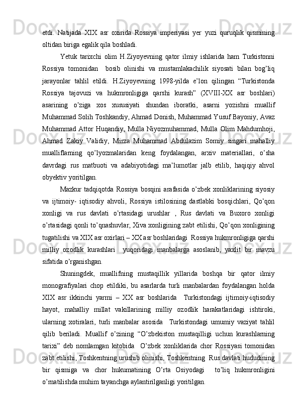etdi.   Natijada   XIX   asr   oxirida   Rossiya   imperiyasi   yer   yuzi   quruqlik   qismining
oltidan biriga egalik qila boshladi.
Yetuk   tarixchi   olim   H.Ziyoyevning   qator   ilmiy   ishlarida   ham   Turkistonni
Rossiya   tomonidan     bosib   olinishi   va   mustamlakachilik   siyosati   bilan   bog’liq
jarayonlar   tahlil   etildi.   H.Ziyoyevning   1998-yilda   e’lon   qilingan   “Turkistonda
Rossiya   tajovuzi   va   hukmronligiga   qarshi   kurash”   (XVIII-XX   asr   boshlari)
asarining   o’ziga   xos   xususiyati   shundan   iboratki,   asarni   yozishni   muallif
Muhammad Solih Toshkandiy, Ahmad Donish, Muhammad Yusuf Bayoniy, Avaz
Muhammad   Attor   Huqandiy,   Mulla   Niyozmuhammad,   Mulla   Olim   Mahdumhoji,
Ahmad   Zakiy   Validiy,   Mirza   Muhammad   Abdulazim   Somiy   singari   mahalliy
mualliflarning   qo’lyozmalaridan   keng   foydalangan,   arxiv   materiallari,   o’sha
davrdagi   rus   matbuoti   va   adabiyotidagi   ma’lumotlar   jalb   etilib,   haqiqiy   ahvol
obyektiv yoritilgan.
Mazkur   tadqiqotda   Rossiya   bosqini   arafasida   o’zbek   xonliklarining   siyosiy
va   ijtimoiy-   iqtisodiy   ahvoli,   Rossiya   istilosining   dastlabki   bosqichlari,   Qo’qon
xonligi   va   rus   davlati   o’rtasidagi   urushlar   ,   Rus   davlati   va   Buxoro   xonligi
o’rtasidagi qonli to’qnashuvlar, Xiva xonligining zabt etilishi, Qo’qon xonligining
tugatilishi va XIX asr oxirlari – XX asr boshlaridagi  Rossiya hukmronligiga qarshi
milliy   ozodlik   kurashlari     yuqoridagi   manbalarga   asoslanib,   yaxlit   bir   mavzu
sifatida o’rganishgan.
Shuningdek,   muallifning   mustaqillik   yillarida   boshqa   bir   qator   ilmiy
monografiyalari   chop   etildiki,   bu   asarlarda   turli   manbalardan   foydalangan   holda
XIX   asr   ikkinchi   yarmi   –   XX   asr   boshlarida     Turkistondagi   ijtimoiy-iqtisodiy
hayot,   mahalliy   millat   vakillarining   milliy   ozodlik   harakatlaridagi   ishtiroki,
ularning   xotiralari,   turli   manbalar   asosida     Turkistondagi   umumiy   vaziyat   tahlil
qilib   beriladi.   Muallif   o’zining   “O’zbekiston   mustaqilligi   uchun   kurashlarning
tarixi”   deb   nomlamgan   kitobida     O’zbek   xonliklarida   chor   Rossiyasi   tomonidan
zabt etilishi, Toshkentning urushib olinishi, Toshkentning  Rus davlati hududining
bir   qismiga   va   chor   hukumatining   O’rta   Osiyodagi     to’liq   hukmronligini
o’rnatilishda muhim tayanchga aylantirilganligi yoritilgan. 