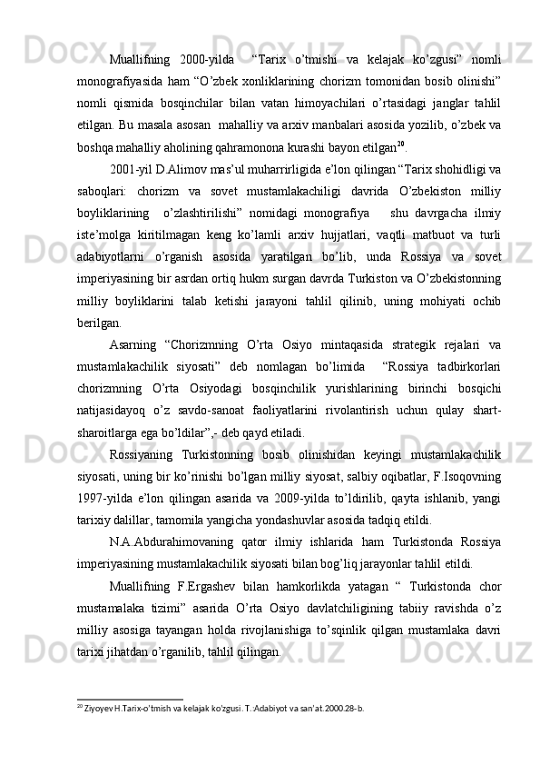 Muallifning   2000-yilda     “Tarix   o’tmishi   va   kelajak   ko’zgusi”   nomli
monografiyasida   ham   “O’zbek   xonliklarining   chorizm   tomonidan   bosib   olinishi”
nomli   qismida   bosqinchilar   bilan   vatan   himoyachilari   o’rtasidagi   janglar   tahlil
etilgan. Bu masala asosan   mahalliy va arxiv manbalari asosida yozilib, o’zbek va
boshqa mahalliy aholining qahramonona kurashi bayon etilgan 20
.
2001-yil D.Alimov mas’ul muharrirligida e’lon qilingan “Tarix shohidligi va
saboqlari:   chorizm   va   sovet   mustamlakachiligi   davrida   O’zbekiston   milliy
boyliklarining     o’zlashtirilishi”   nomidagi   monografiya       shu   davrgacha   ilmiy
iste’molga   kiritilmagan   keng   ko’lamli   arxiv   hujjatlari,   vaqtli   matbuot   va   turli
adabiyotlarni   o’rganish   asosida   yaratilgan   bo’lib,   unda   Rossiya   va   sovet
imperiyasining bir asrdan ortiq hukm surgan davrda Turkiston va O’zbekistonning
milliy   boyliklarini   talab   ketishi   jarayoni   tahlil   qilinib,   uning   mohiyati   ochib
berilgan.
Asarning   “Chorizmning   O’rta   Osiyo   mintaqasida   strategik   rejalari   va
mustamlakachilik   siyosati”   deb   nomlagan   bo’limida     “Rossiya   tadbirkorlari
chorizmning   O’rta   Osiyodagi   bosqinchilik   yurishlarining   birinchi   bosqichi
natijasidayoq   o’z   savdo-sanoat   faoliyatlarini   rivolantirish   uchun   qulay   shart-
sharoitlarga ega bo’ldilar”,- deb qayd etiladi.
Rossiyaning   Turkistonning   bosib   olinishidan   keyingi   mustamlakachilik
siyosati, uning bir ko’rinishi bo’lgan milliy siyosat, salbiy oqibatlar, F.Isoqovning
1997-yilda   e’lon   qilingan   asarida   va   2009-yilda   to’ldirilib,   qayta   ishlanib,   yangi
tarixiy dalillar, tamomila yangicha yondashuvlar asosida tadqiq etildi.
N.A.Abdurahimovaning   qator   ilmiy   ishlarida   ham   Turkistonda   Rossiya
imperiyasining mustamlakachilik siyosati bilan bog’liq jarayonlar tahlil etildi.
Muallifning   F.Ergashev   bilan   hamkorlikda   yatagan   “   Turkistonda   chor
mustamalaka   tizimi”   asarida   O’rta   Osiyo   davlatchiligining   tabiiy   ravishda   o’z
milliy   asosiga   tayangan   holda   rivojlanishiga   to’sqinlik   qilgan   mustamlaka   davri
tarixi jihatdan o’rganilib, tahlil qilingan.
20
  Ziyoyev   H . Tarix - o ’ tmish   va   kelajak   ko ’ zgusi .  T.:Adabiyot va san’at.2000.28-b. 