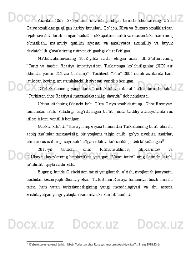 Asarda     1865-1885-yillarni   o’z   ichiga   olgan   birinchi   chorizmning   O’rta
Osiyo xonliklariga qilgan harbiy hurujlari, Qo’qon, Xiva va Buxoro xonliklaridan
rejali ravishda tortib olingan hududlar okkupatsion tartib va mustamlaka tizimining
o’rnatilishi,   ma’muriy   qurilish   siyosati   va   amaliyotda   aksimilliy   va   buyuk
davlatchilik g’oyalarining ustuvor etilganligi e’tirof etilgan.
N.Abdurahimovaning   2008-yilda   nashr   etilgan   asari,   Sh.G’afforovning
“Tarix   va   taqdir:   Rossiya   imperiyasidan   Turkistonga   ko’chirilganlar   (XIX   asr
ikkinchi   yarmi-   XX   asr   boshlari)”-   Toshkent:   “Fan”   2006   nomli   asarlarida   ham
istilodan keyingi mustamlakachilik siyosati yoritilib berilgan.
“O’zbekistonning   yangi   tarixi”   uch   kitobdan   iborat   bo’lib,   birinchi   kitob
“Turkiston chor Rossiyasi mustamlakachiligi davrida” deb nomlanadi.
Ushbu   kitobning   ikkinchi   bobi   O’rta   Osiyo   xonliklarining     Chor   Rossiyasi
tomonidan   istilo   etilishiga   bag’ishlangan   bo’lib,   unda   baddiy   adabiyotlarda   rus
itilosi talqini yoritilib berilgan.
Mazkur kitobda “Rossiya imperiyasi tomonidan Turkistonning bosib olinishi
sobiq   sho’rolar   tarixnavisligi   bir   yoqlama   talqin   etilib,   go’yo   ziyolilar,   shoirlar,
olimlar rus istilosiga xayrixoh bo’lgan sifatida ko’rsatildi:, - deb ta’kidlangan 21
.
2010-yil   tarixchi   olim   R.Shamsutdinov,   Sh.Karimov   va
U.Ubaydullayevlarning   hamkorlikda   yaratgan   “Vatan   tarixi”   ning   ikkinchi   kitobi
to’ldirilib, qayta nashr etildi.
Bugungi kunda O’zbekiston tarixi yangilanish, o’sish, rivojlanish jarayonini
boshidan kechiryapti.Shunday ekan, Turkistonni Rossiya tomonidan bosib olinishi
tarixi   ham   vatan   tarixshunosligining   yangi   metodologiyasi   va   shu   asosda
erishilayotgan yangi yutuqlari zamirida aks ettirilib boriladi.
21
 O’zbekistonning yangi tarixi. I kitob. Turkiston chor Rossiyasi mustamlakasi davrida.T.: Sharq.1998.53-b. 