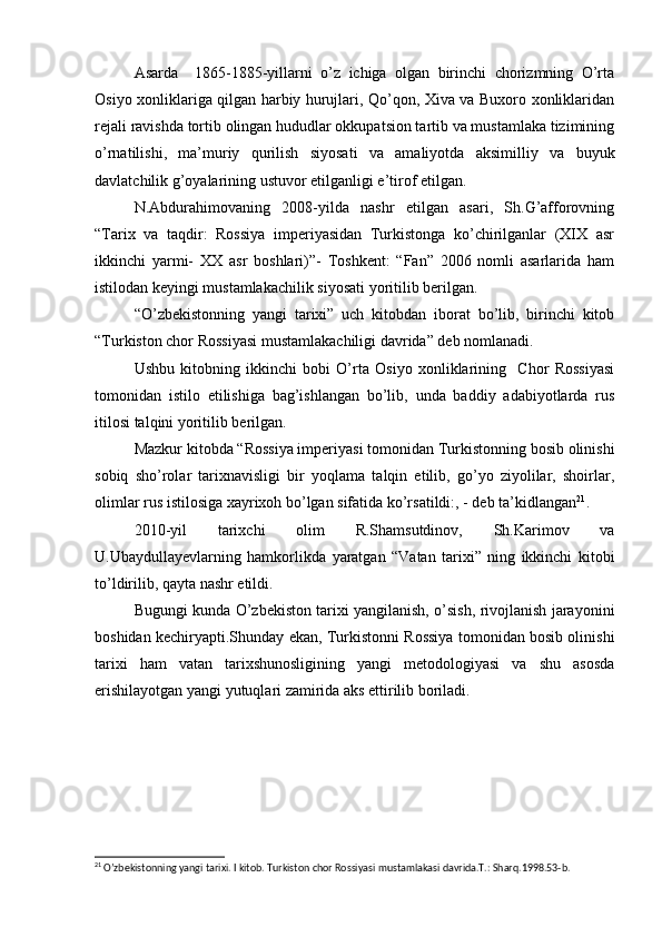 Asarda     1865-1885-yillarni   o’z   ichiga   olgan   birinchi   chorizmning   O’rta
Osiyo xonliklariga qilgan harbiy hurujlari, Qo’qon, Xiva va Buxoro xonliklaridan
rejali ravishda tortib olingan hududlar okkupatsion tartib va mustamlaka tizimining
o’rnatilishi,   ma’muriy   qurilish   siyosati   va   amaliyotda   aksimilliy   va   buyuk
davlatchilik g’oyalarining ustuvor etilganligi e’tirof etilgan.
N.Abdurahimovaning   2008-yilda   nashr   etilgan   asari,   Sh.G’afforovning
“Tarix   va   taqdir:   Rossiya   imperiyasidan   Turkistonga   ko’chirilganlar   (XIX   asr
ikkinchi   yarmi-   XX   asr   boshlari)”-   Toshkent:   “Fan”   2006   nomli   asarlarida   ham
istilodan keyingi mustamlakachilik siyosati yoritilib berilgan.
“O’zbekistonning   yangi   tarixi”   uch   kitobdan   iborat   bo’lib,   birinchi   kitob
“Turkiston chor Rossiyasi mustamlakachiligi davrida” deb nomlanadi.
Ushbu   kitobning   ikkinchi   bobi   O’rta   Osiyo   xonliklarining     Chor   Rossiyasi
tomonidan   istilo   etilishiga   bag’ishlangan   bo’lib,   unda   baddiy   adabiyotlarda   rus
itilosi talqini yoritilib berilgan.
Mazkur kitobda “Rossiya imperiyasi tomonidan Turkistonning bosib olinishi
sobiq   sho’rolar   tarixnavisligi   bir   yoqlama   talqin   etilib,   go’yo   ziyolilar,   shoirlar,
olimlar rus istilosiga xayrixoh bo’lgan sifatida ko’rsatildi:, - deb ta’kidlangan 21
.
2010-yil   tarixchi   olim   R.Shamsutdinov,   Sh.Karimov   va
U.Ubaydullayevlarning   hamkorlikda   yaratgan   “Vatan   tarixi”   ning   ikkinchi   kitobi
to’ldirilib, qayta nashr etildi.
Bugungi kunda O’zbekiston tarixi yangilanish, o’sish, rivojlanish jarayonini
boshidan kechiryapti.Shunday ekan, Turkistonni Rossiya tomonidan bosib olinishi
tarixi   ham   vatan   tarixshunosligining   yangi   metodologiyasi   va   shu   asosda
erishilayotgan yangi yutuqlari zamirida aks ettirilib boriladi.
21
 O’zbekistonning yangi tarixi. I kitob. Turkiston chor Rossiyasi mustamlakasi davrida.T.: Sharq.1998.53-b.