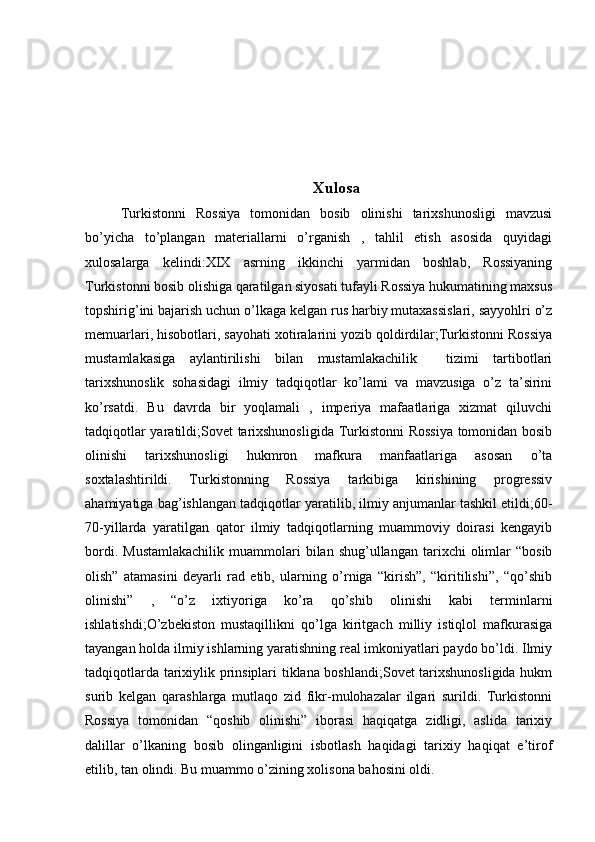 Xulosa
Turkistonni   Rossiya   tomonidan   bosib   olinishi   tarixshunosligi   mavzusi
bo’yicha   to’plangan   materiallarni   o’rganish   ,   tahlil   etish   asosida   quyidagi
xulosalarga   kelindi:XIX   asrning   ikkinchi   yarmidan   boshlab,   Rossiyaning
Turkistonni bosib olishiga qaratilgan siyosati tufayli Rossiya hukumatining maxsus
topshirig’ini bajarish uchun o’lkaga kelgan rus harbiy mutaxassislari, sayyohlri o’z
memuarlari, hisobotlari, sayohati xotiralarini yozib qoldirdilar;Turkistonni Rossiya
mustamlakasiga   aylantirilishi   bilan   mustamlakachilik     tizimi   tartibotlari
tarixshunoslik   sohasidagi   ilmiy   tadqiqotlar   ko’lami   va   mavzusiga   o’z   ta’sirini
ko’rsatdi.   Bu   davrda   bir   yoqlamali   ,   imperiya   mafaatlariga   xizmat   qiluvchi
tadqiqotlar yaratildi;Sovet tarixshunosligida Turkistonni  Rossiya tomonidan bosib
olinishi   tarixshunosligi   hukmron   mafkura   manfaatlariga   asosan   o’ta
soxtalashtirildi.   Turkistonning   Rossiya   tarkibiga   kirishining   progressiv
ahamiyatiga bag’ishlangan tadqiqotlar yaratilib, ilmiy anjumanlar tashkil etildi;60-
70-yillarda   yaratilgan   qator   ilmiy   tadqiqotlarning   muammoviy   doirasi   kengayib
bordi.  Mustamlakachilik  muammolari   bilan  shug’ullangan  tarixchi   olimlar  “bosib
olish”   atamasini   deyarli   rad   etib,   ularning   o’rniga   “kirish”,   “kiritilishi”,   “qo’shib
olinishi”   ,   “o’z   ixtiyoriga   ko’ra   qo’shib   olinishi   kabi   terminlarni
ishlatishdi;O’zbekiston   mustaqillikni   qo’lga   kiritgach   milliy   istiqlol   mafkurasiga
tayangan holda ilmiy ishlarning yaratishning real imkoniyatlari paydo bo’ldi. Ilmiy
tadqiqotlarda tarixiylik prinsiplari tiklana boshlandi;Sovet  tarixshunosligida hukm
surib   kelgan   qarashlarga   mutlaqo   zid   fikr-mulohazalar   ilgari   surildi.   Turkistonni
Rossiya   tomonidan   “qoshib   olinishi”   iborasi   haqiqatga   zidligi,   aslida   tarixiy
dalillar   o’lkaning   bosib   olinganligini   isbotlash   haqidagi   tarixiy   haqiqat   e’tirof
etilib, tan olindi. Bu muammo o’zining xolisona bahosini oldi. 