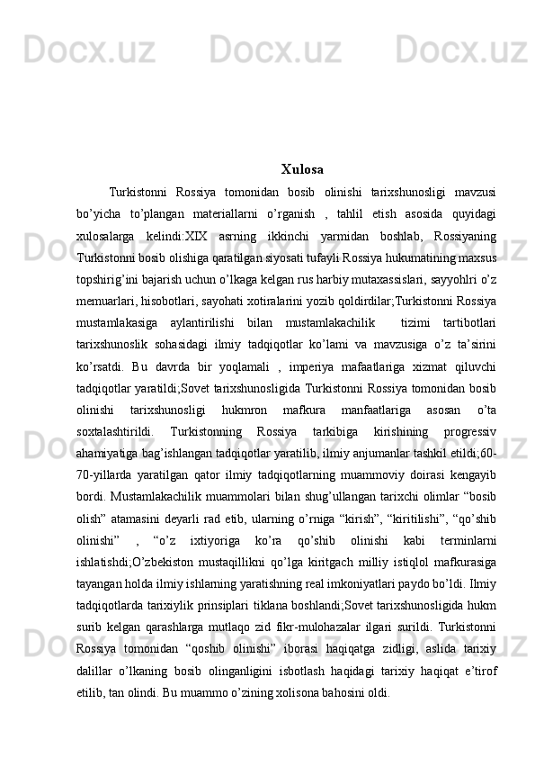 Xulosa
Turkistonni   Rossiya   tomonidan   bosib   olinishi   tarixshunosligi   mavzusi
bo’yicha   to’plangan   materiallarni   o’rganish   ,   tahlil   etish   asosida   quyidagi
xulosalarga   kelindi:XIX   asrning   ikkinchi   yarmidan   boshlab,   Rossiyaning
Turkistonni bosib olishiga qaratilgan siyosati tufayli Rossiya hukumatining maxsus
topshirig’ini bajarish uchun o’lkaga kelgan rus harbiy mutaxassislari, sayyohlri o’z
memuarlari, hisobotlari, sayohati xotiralarini yozib qoldirdilar;Turkistonni Rossiya
mustamlakasiga   aylantirilishi   bilan   mustamlakachilik     tizimi   tartibotlari
tarixshunoslik   sohasidagi   ilmiy   tadqiqotlar   ko’lami   va   mavzusiga   o’z   ta’sirini
ko’rsatdi.   Bu   davrda   bir   yoqlamali   ,   imperiya   mafaatlariga   xizmat   qiluvchi
tadqiqotlar yaratildi;Sovet tarixshunosligida Turkistonni  Rossiya tomonidan bosib
olinishi   tarixshunosligi   hukmron   mafkura   manfaatlariga   asosan   o’ta
soxtalashtirildi.   Turkistonning   Rossiya   tarkibiga   kirishining   progressiv
ahamiyatiga bag’ishlangan tadqiqotlar yaratilib, ilmiy anjumanlar tashkil etildi;60-
70-yillarda   yaratilgan   qator   ilmiy   tadqiqotlarning   muammoviy   doirasi   kengayib
bordi.  Mustamlakachilik  muammolari   bilan  shug’ullangan  tarixchi   olimlar  “bosib
olish”   atamasini   deyarli   rad   etib,   ularning   o’rniga   “kirish”,   “kiritilishi”,   “qo’shib
olinishi”   ,   “o’z   ixtiyoriga   ko’ra   qo’shib   olinishi   kabi   terminlarni
ishlatishdi;O’zbekiston   mustaqillikni   qo’lga   kiritgach   milliy   istiqlol   mafkurasiga
tayangan holda ilmiy ishlarning yaratishning real imkoniyatlari paydo bo’ldi. Ilmiy
tadqiqotlarda tarixiylik prinsiplari tiklana boshlandi;Sovet  tarixshunosligida hukm
surib   kelgan   qarashlarga   mutlaqo   zid   fikr-mulohazalar   ilgari   surildi.   Turkistonni
Rossiya   tomonidan   “qoshib   olinishi”   iborasi   haqiqatga   zidligi,   aslida   tarixiy
dalillar   o’lkaning   bosib   olinganligini   isbotlash   haqidagi   tarixiy   haqiqat   e’tirof
etilib, tan olindi. Bu muammo o’zining xolisona bahosini oldi.