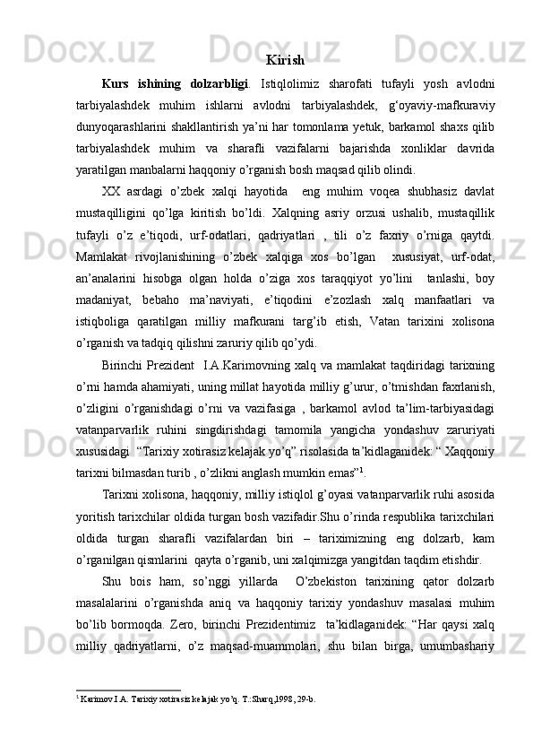 Kirish
Kurs   ishining   dolzarbligi .   Istiqlolimiz   sharofati   tufayli   yosh   avlodni
tarbiyalashdek   muhim   ishlarni   avlodni   tarbiyalashdek,   g‘oyaviy-mafkuraviy
dunyoqarashlarini shakllantirish ya’ni har tomonlama yetuk, barkamol shaxs qilib
tarbiyalashdek   muhim   va   sharafli   vazifalarni   bajarishda   xonliklar   davrida
yaratilgan manbalarni haqqoniy o’rganish bosh maqsad qilib olindi.
XX   asrdagi   o’zbek   xalqi   hayotida     eng   muhim   voqea   shubhasiz   davlat
mustaqilligini   qo’lga   kiritish   bo’ldi.   Xalqning   asriy   orzusi   ushalib,   mustaqillik
tufayli   o’z   e’tiqodi,   urf-odatlari,   qadriyatlari   ,   tili   o’z   faxriy   o’rniga   qaytdi.
Mamlakat   rivojlanishining   o’zbek   xalqiga   xos   bo’lgan     xususiyat,   urf-odat,
an’analarini   hisobga   olgan   holda   o’ziga   xos   taraqqiyot   yo’lini     tanlashi,   boy
madaniyat,   bebaho   ma’naviyati,   e’tiqodini   e’zozlash   xalq   manfaatlari   va
istiqboliga   qaratilgan   milliy   mafkurani   targ’ib   etish,   Vatan   tarixini   xolisona
o’rganish va tadqiq qilishni zaruriy qilib qo’ydi.
Birinchi   Prezident     I.A.Karimovning   xalq  va   mamlakat   taqdiridagi   tarixning
o’rni hamda ahamiyati, uning millat hayotida milliy g’urur, o’tmishdan faxrlanish,
o’zligini   o’rganishdagi   o’rni   va   vazifasiga   ,   barkamol   avlod   ta’lim-tarbiyasidagi
vatanparvarlik   ruhini   singdirishdagi   tamomila   yangicha   yondashuv   zaruriyati
xususidagi  “Tarixiy xotirasiz kelajak yo’q” risolasida ta’kidlaganidek: “ Xaqqoniy
tarixni bilmasdan turib , o’zlikni anglash mumkin emas” 1
.
Tarixni xolisona, haqqoniy, milliy istiqlol g’oyasi vatanparvarlik ruhi asosida
yoritish tarixchilar oldida turgan bosh vazifadir.Shu o’rinda respublika tarixchilari
oldida   turgan   sharafli   vazifalardan   biri   –   tariximizning   eng   dolzarb,   kam
o’rganilgan qismlarini  qayta o’rganib, uni xalqimizga yangitdan taqdim etishdir.
Shu   bois   ham,   so’nggi   yillarda     O’zbekiston   tarixining   qator   dolzarb
masalalarini   o’rganishda   aniq   va   haqqoniy   tarixiy   yondashuv   masalasi   muhim
bo’lib   bormoqda.   Zero,   birinchi   Prezidentimiz     ta’kidlaganidek:   “Har   qaysi   xalq
milliy   qadriyatlarni,   o’z   maqsad-muammolari,   shu   bilan   birga,   umumbashariy
1
  Karimov.I.A. Tarixiy xotirasiz kelajak yo’q. T.:Sharq,1998, 29-b. 