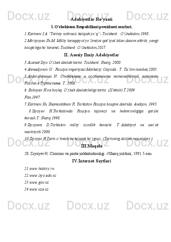 Adabiyotlar Ro’yxati
I. O’zbekiston Respublikasi prezidneti asarlari.
1.Karimov.I.A “Tarixiy xotirasiz kelajak yo’q”- Toshkent.: O’zbekiston,1998.
2.Mirziyoyev.Sh.M. Milliy taraqqiyot yo’limizni qat’iyat bilan davom ettirib, yangi
bosqichga ko’taramiz.Toshkent.:O’zbekiston,2017.
II. Asosiy Ilmiy Adabiyotlar
3.Azamat Ziyo.O’zbek davlati tarixi. Toshkent: Sharq, 2000.
4.Ahmadjonov G’. Rossiya imperiyasi Markaziy Osiyoda . T.:Ta’lim manbai,2003.
5.Abdurahimova   N.   Стоновлени   и   особенности   экономической   политики
России в Туркистане .  T.:2008.
6. Boboyev H.va boshq. O’zbek davlatchiligi tarixi. (II kitob) T.2009
Fan,1997.
7.Karimov Sh, Shamsutdinov R. Turkiston Rossiya bosqini davrida. Andijon, 1995.
  8.Ziyoyev   H.Turkistonda   Rossiya   tajovuzi   va   hukmronligiga   qarshi
kurash.T.:Sharq.1998.
9.Ziyoyeva   D.Turkiston   milliy   ozodlik   kurashi   .T.:Adabiyot   va   san’at
nashriyoti.2000.
10.Ziyoyev H.Tarix o’tmish va kelajak ko’zgusi; (Tarixning dolzab masalalari ) 
III.Maqola
20. Ziyoyev H. Chorizm va paxta yakkahokimligi .//Sharq yulduzi, 1991.5-son.
IV.Internet Saytlari
21.www.history.ru
22.www.ziyo.edu.uz
23.www.gov.uz
24.www.uza.uz 