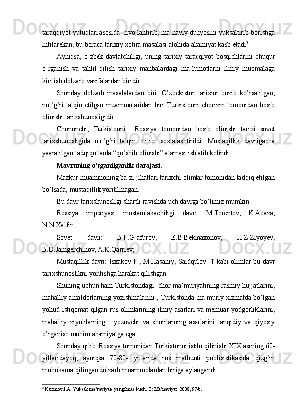 taraqqiyot yutuqlari asosida  rivojlantirib, ma’naviy dunyosini yuksaltirib borishga
intilarekan, bu borada tarixiy xotira masalasi alohida ahamiyat kasb etadi 2
.
Ayniqsa,   o’zbek   davlatchiligi,   uning   tarixiy   taraqqiyot   bosqichlarini   chuqur
o’rganish   va   tahlil   qilish   tarixiy   manbalardagi   ma’lumotlarni   ilmiy   muomalaga
kiritish dolzarb vazifalardan biridir.
Shunday   dolzarb   masalalardan   biri,   O’zbekiston   tarixini   buzib   ko’rsatilgan,
not’g’ri   talqin   etilgan   muammolaridan   biri   Turkistonni   chorizm   tomonidan   bosib
olinishi tarixshunosligidir.
Chunonchi,   Turkistonni     Rossiya   tomonidan   bosib   olinishi   tarixi   sovet
tarixshunosligida   not’g’ri   talqin   etilib,   soxtalashtirildi.   Mustaqillik   davrigacha
yaaratilgan tadqiqotlarda “qo’shib olinishi” atamasi ishlatib kelindi.
Mavzuning o’rganilganlik darajasi.
Mazkur muammoning ba’zi jihatlari tarixchi olimlar tomonidan tadqiq etilgan
bo’lsada, mustaqillik yoritilmagan.
Bu davr tarixshunosligi shartli ravishda uch davrga bo’limiz mumkin:
Rossiya   imperiyasi   mustamlakachiligi   davri:   M.Terentev,   K.Abaza,
N.N.Xalfin ;
Sovet   davri:   B.F.G’afurov,   E.B.Bekmaxonov,   H.Z.Ziyoyev,
B.D.Jamgerchinov, A.K.Qarriev;
Mustaqillik davri:   Isxakov F., M.Hasaniy, Saidqulov. T kabi olimlar bu davr
tarixshunoslikni yoritishga harakat qilishgan.
Shuning uchun ham Turkistondagi  chor ma’muriyatining rasmiy hujjatlarini,
mahalliy amaldorlarning yozishmalarini , Turkistonda ma’muriy xizmatda bo’lgan
yohud istiqomat qilgan rus olimlarining ilmiy asarlari va memuar yodgorliklarini,
mahalliy   ziyolilarning   ,   yozuvchi   va   shoirlarning   asarlarini   tanqidiy   va   qiyosiy
o’rganish muhim ahamiyatga ega.
Shunday qilib, Rossiya tomonidan Turkistonni istilo qilinishi XIX asrning 60-
yillaridayoq,   ayniqsa   70-80-   yillarida   rus   matbuoti   publisistikasida   qizg’in
muhokama qilingan dolzarb muammolardan biriga aylangandi.
2
  Karimov.I.A. Yuksak ma’naviyat- yengilmas kuch. T :  Ma ’ naviyat . 2008, 97- b . 